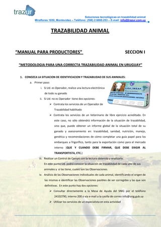 Soluciones tecnológicas en trazabilidad animal
           Miraflores 1650, Montevideo – Teléfono: (598) 2.6000.253 – E-mail: info@trazur.com.uy



                         TRAZABILIDAD ANIMAL


“MANUAL PARA PRODUCTORES”                                                               SECCION I

 “METODOLOGIA PARA UNA CORRECTA TRAZABILIDAD ANIMAL EN URUGUAY”


 1. CONOZCA LA SITUACION DE IDENTIFICACION Y TRAZABILIDAD DE SUS ANIMALES:
       a. Primer paso:
               i. Si Ud. es Operador, realice una lectura electrónica
                  de todo su ganado
              ii. Si Ud. no es Operador tiene dos opciones:
                       Contrata los servicios de un Operador de
                          Trazabilidad habilitado
                       Contrata los servicios de un Veterinario de libre ejercicio acreditado. En
                          este caso, no sólo obtendrá información de la situación de trazabilidad,
                          sino que, puede obtener un informe global de la situación total de su
                          ganado y asesoramiento en: trazabilidad, sanidad, nutrición, manejo,
                          genética y recomendaciones de cómo completar una guía papel para los
                          embarques a frigorífico, tanto para la exportación como para el mercado
                          interno (QUE Y CUANDO DEBE FIRMAR, QUE DEBE EXIGIR AL
                          TRANSPORTISTA, ETC.)
              iii. Realizar un Control de Campo con la lectura obtenida y analizarlo:
                  En este punto Ud. podrá conocer la situación de trazabilidad de cada uno de sus
                  animales y si las tiene, cuales son las Observaciones.
              iv. Análisis de las Observaciones individuales de cada animal, identificando el origen de
                  las mismas e identificar las Observaciones pasibles de ser corregidas y las que son
                  definitivas. En este punto hay dos opciones:
                       Consultar directamente a la Mesa de Ayuda del SNIG por el teléfono
                          24102790, interno 200 o vía e-mail a la casilla de correo info@snig.gub.uy
                       Utilizar los servicios de un especialista en esta actividad
 