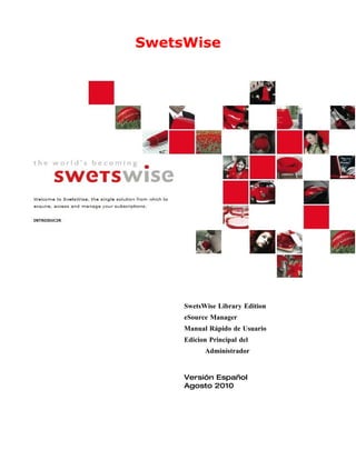 SwetsWise




     SwetsWise Library Edition
     eSource Manager
     Manual Rápido de Usuario
     Edicion Principal del
           Administrador


     Versión Español
     Agosto 2010
 