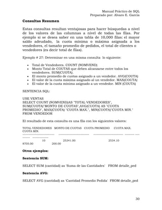 Manual Práctico de SQL
Preparado por: Alvaro E. García
Consultas Resumen
Estas consultas resultan ventajosas para hacer búsquedas a nivel
de los valores de las columnas a nivel de todas las filas. Por
ejemplo si se desea saber en una tabla de 10,000 filas: el mayor
saldo adeudado, la cuota mínima o máxima asignada a los
vendedores, el tamaño promedio de pedidos, el total de clientes o
vendedores (es decir total de filas).
Ejemplo # 27: Determinar en una misma consulta lo siguiente:
• Total de Vendedores. COUNT (NOMVEND)
• Monto Total de COUTAS que deben alcanzarse entre todos los
vendedores. SUM(CUOTA).
• El monto promedio de cuotas asignado a un vendedor. AVG(COUTA)
• El valor de la cuota máxima asignado al un vendedor. MAX(COUTA)
• El valor de la cuota mínima asignado a un vendedor. MIN (COUTA)
SENTENCIA SQL:
USE VENTAS
SELECT COUNT (NOMVEND)AS "TOTAL VENDEDORES",
SUM(CUOTA)"MONTO DE CUOTAS",AVG(CUOTA) AS "CUOTA
PROMEDIO", MAX(CUOTA) "CUOTA MAX.", MIN(CUOTA)"CUOTA MIN."
FROM VENDEDOR
El resultado de esta consulta es una fila con los siguientes valores:
TOTAL VENDEDORES MONTO DE CUOTAS CUOTA PROMEDIO CUOTA MAX.
CUOTA MIN.
------------------------------ ----------------------------- ---------------------------- --------- ----
------- ---------------
10 25341.00 2534.10
8705.00 200.00
Otros ejemplos:
Sentencia SUM:
SELECT SUM (cantidad) as 'Suma de las Cantidades' FROM detalle_ped
Sentencia AVG:
SELECT AVG (cantidad) as 'Cantidad Promedio Pedida' FROM detalle_ped
30
 