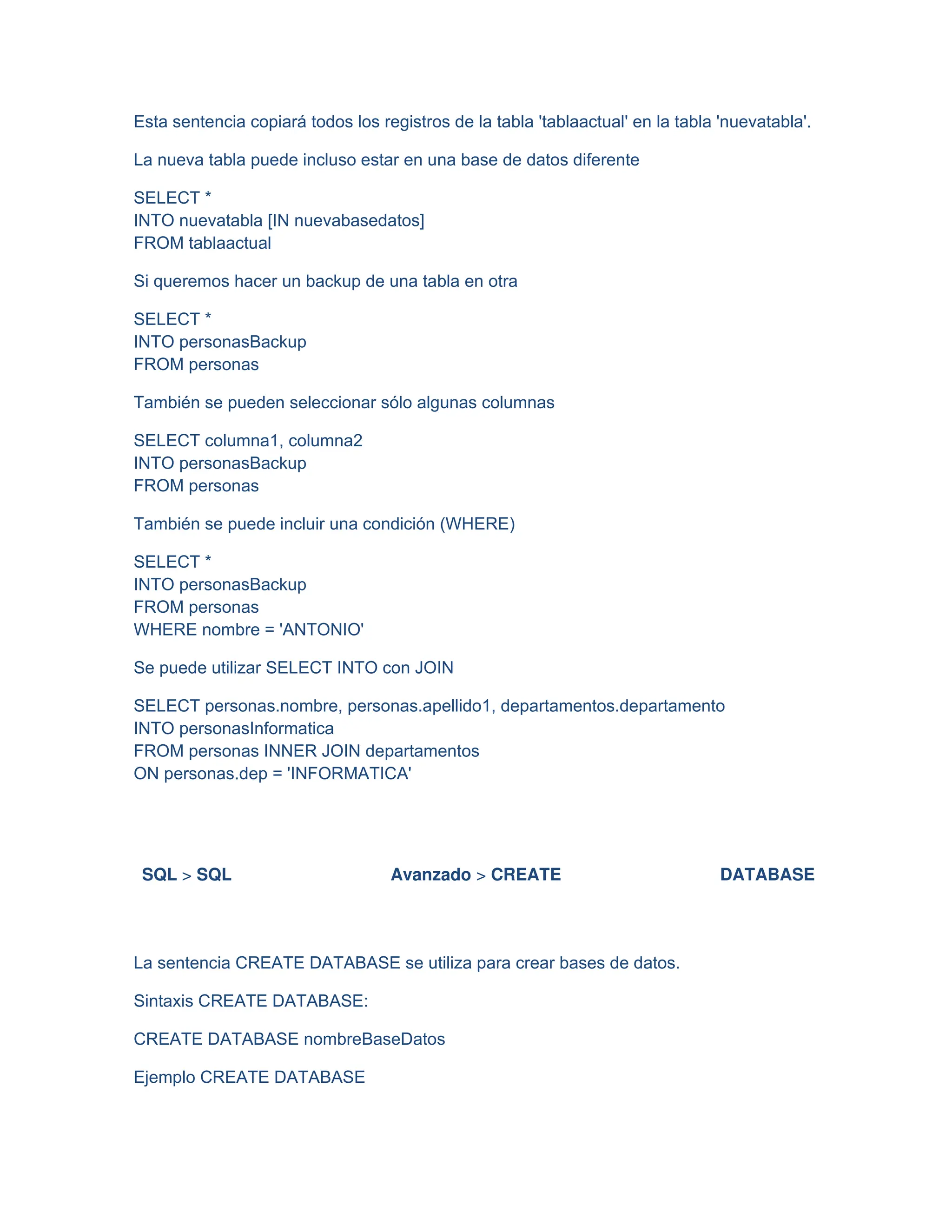 Esta sentencia copiará todos los registros de la tabla 'tablaactual' en la tabla 'nuevatabla'.
La nueva tabla puede incluso estar en una base de datos diferente
SELECT *
INTO nuevatabla [IN nuevabasedatos]
FROM tablaactual
Si queremos hacer un backup de una tabla en otra
SELECT *
INTO personasBackup
FROM personas
También se pueden seleccionar sólo algunas columnas
SELECT columna1, columna2
INTO personasBackup
FROM personas
También se puede incluir una condición (WHERE)
SELECT *
INTO personasBackup
FROM personas
WHERE nombre = 'ANTONIO'
Se puede utilizar SELECT INTO con JOIN
SELECT personas.nombre, personas.apellido1, departamentos.departamento
INTO personasInformatica
FROM personas INNER JOIN departamentos
ON personas.dep = 'INFORMATICA'
SQL > SQL Avanzado > CREATE DATABASE
La sentencia CREATE DATABASE se utiliza para crear bases de datos.
Sintaxis CREATE DATABASE:
CREATE DATABASE nombreBaseDatos
Ejemplo CREATE DATABASE
 