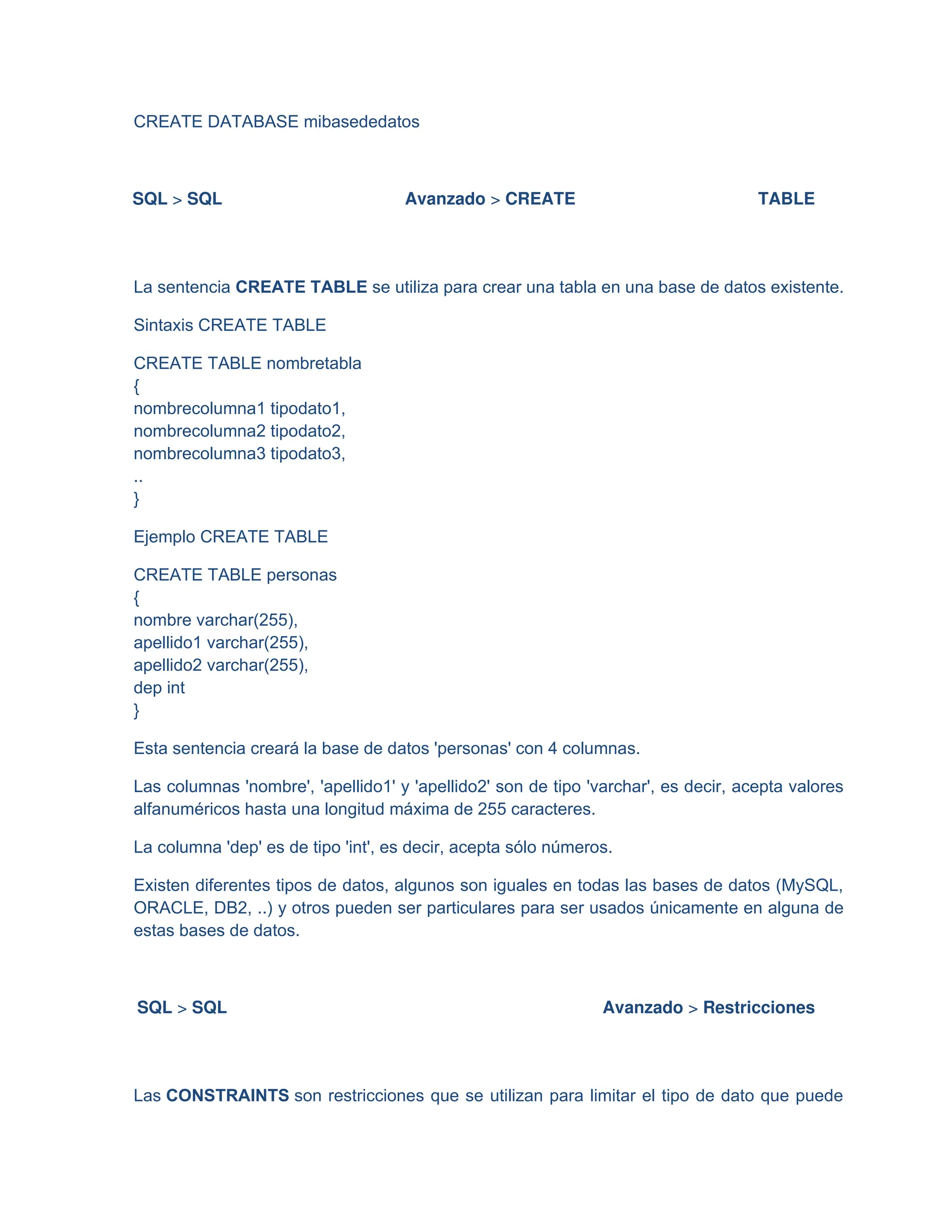 CREATE DATABASE mibasededatos
SQL > SQL Avanzado > CREATE TABLE
La sentencia CREATE TABLE se utiliza para crear una tabla en una base de datos existente.
Sintaxis CREATE TABLE
CREATE TABLE nombretabla
{
nombrecolumna1 tipodato1,
nombrecolumna2 tipodato2,
nombrecolumna3 tipodato3,
..
}
Ejemplo CREATE TABLE
CREATE TABLE personas
{
nombre varchar(255),
apellido1 varchar(255),
apellido2 varchar(255),
dep int
}
Esta sentencia creará la base de datos 'personas' con 4 columnas.
Las columnas 'nombre', 'apellido1' y 'apellido2' son de tipo 'varchar', es decir, acepta valores
alfanuméricos hasta una longitud máxima de 255 caracteres.
La columna 'dep' es de tipo 'int', es decir, acepta sólo números.
Existen diferentes tipos de datos, algunos son iguales en todas las bases de datos (MySQL,
ORACLE, DB2, ..) y otros pueden ser particulares para ser usados únicamente en alguna de
estas bases de datos.
SQL > SQL Avanzado > Restricciones
Las CONSTRAINTS son restricciones que se utilizan para limitar el tipo de dato que puede
 