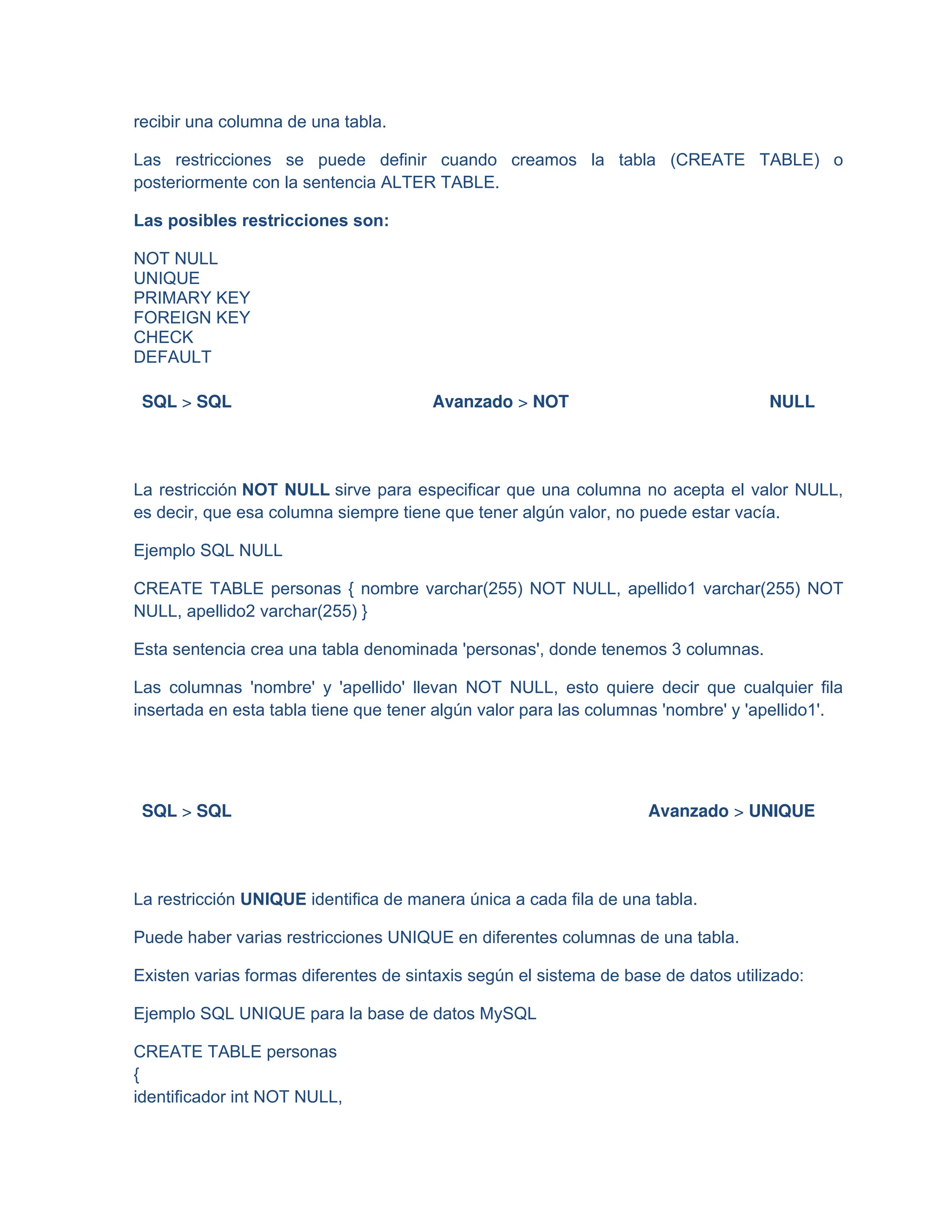 recibir una columna de una tabla.
Las restricciones se puede definir cuando creamos la tabla (CREATE TABLE) o
posteriormente con la sentencia ALTER TABLE.
Las posibles restricciones son:
NOT NULL
UNIQUE
PRIMARY KEY
FOREIGN KEY
CHECK
DEFAULT
SQL > SQL Avanzado > NOT NULL
La restricción NOT NULL sirve para especificar que una columna no acepta el valor NULL,
es decir, que esa columna siempre tiene que tener algún valor, no puede estar vacía.
Ejemplo SQL NULL
CREATE TABLE personas { nombre varchar(255) NOT NULL, apellido1 varchar(255) NOT
NULL, apellido2 varchar(255) }
Esta sentencia crea una tabla denominada 'personas', donde tenemos 3 columnas.
Las columnas 'nombre' y 'apellido' llevan NOT NULL, esto quiere decir que cualquier fila
insertada en esta tabla tiene que tener algún valor para las columnas 'nombre' y 'apellido1'.
SQL > SQL Avanzado > UNIQUE
La restricción UNIQUE identifica de manera única a cada fila de una tabla.
Puede haber varias restricciones UNIQUE en diferentes columnas de una tabla.
Existen varias formas diferentes de sintaxis según el sistema de base de datos utilizado:
Ejemplo SQL UNIQUE para la base de datos MySQL
CREATE TABLE personas
{
identificador int NOT NULL,
 
