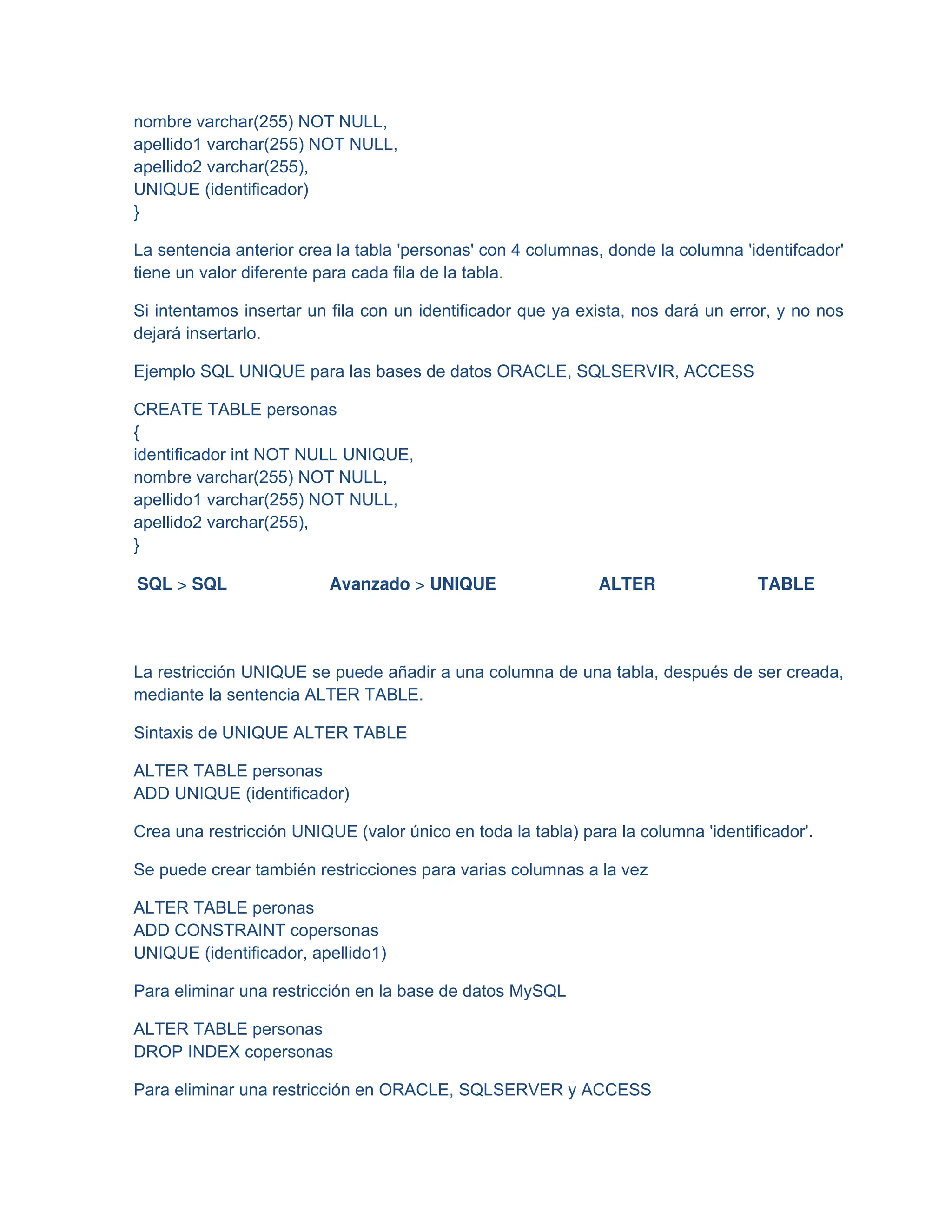 nombre varchar(255) NOT NULL,
apellido1 varchar(255) NOT NULL,
apellido2 varchar(255),
UNIQUE (identificador)
}
La sentencia anterior crea la tabla 'personas' con 4 columnas, donde la columna 'identifcador'
tiene un valor diferente para cada fila de la tabla.
Si intentamos insertar un fila con un identificador que ya exista, nos dará un error, y no nos
dejará insertarlo.
Ejemplo SQL UNIQUE para las bases de datos ORACLE, SQLSERVIR, ACCESS
CREATE TABLE personas
{
identificador int NOT NULL UNIQUE,
nombre varchar(255) NOT NULL,
apellido1 varchar(255) NOT NULL,
apellido2 varchar(255),
}
SQL > SQL Avanzado > UNIQUE ALTER TABLE
La restricción UNIQUE se puede añadir a una columna de una tabla, después de ser creada,
mediante la sentencia ALTER TABLE.
Sintaxis de UNIQUE ALTER TABLE
ALTER TABLE personas
ADD UNIQUE (identificador)
Crea una restricción UNIQUE (valor único en toda la tabla) para la columna 'identificador'.
Se puede crear también restricciones para varias columnas a la vez
ALTER TABLE peronas
ADD CONSTRAINT copersonas
UNIQUE (identificador, apellido1)
Para eliminar una restricción en la base de datos MySQL
ALTER TABLE personas
DROP INDEX copersonas
Para eliminar una restricción en ORACLE, SQLSERVER y ACCESS
 