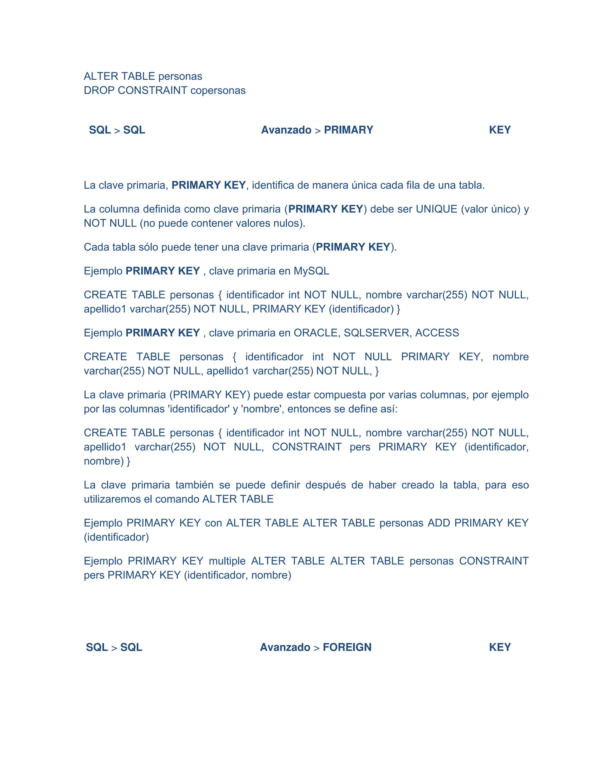ALTER TABLE personas
DROP CONSTRAINT copersonas
SQL > SQL Avanzado > PRIMARY KEY
La clave primaria, PRIMARY KEY, identifica de manera única cada fila de una tabla.
La columna definida como clave primaria (PRIMARY KEY) debe ser UNIQUE (valor único) y
NOT NULL (no puede contener valores nulos).
Cada tabla sólo puede tener una clave primaria (PRIMARY KEY).
Ejemplo PRIMARY KEY , clave primaria en MySQL
CREATE TABLE personas { identificador int NOT NULL, nombre varchar(255) NOT NULL,
apellido1 varchar(255) NOT NULL, PRIMARY KEY (identificador) }
Ejemplo PRIMARY KEY , clave primaria en ORACLE, SQLSERVER, ACCESS
CREATE TABLE personas { identificador int NOT NULL PRIMARY KEY, nombre
varchar(255) NOT NULL, apellido1 varchar(255) NOT NULL, }
La clave primaria (PRIMARY KEY) puede estar compuesta por varias columnas, por ejemplo
por las columnas 'identificador' y 'nombre', entonces se define así:
CREATE TABLE personas { identificador int NOT NULL, nombre varchar(255) NOT NULL,
apellido1 varchar(255) NOT NULL, CONSTRAINT pers PRIMARY KEY (identificador,
nombre) }
La clave primaria también se puede definir después de haber creado la tabla, para eso
utilizaremos el comando ALTER TABLE
Ejemplo PRIMARY KEY con ALTER TABLE ALTER TABLE personas ADD PRIMARY KEY
(identificador)
Ejemplo PRIMARY KEY multiple ALTER TABLE ALTER TABLE personas CONSTRAINT
pers PRIMARY KEY (identificador, nombre)
SQL > SQL Avanzado > FOREIGN KEY
 