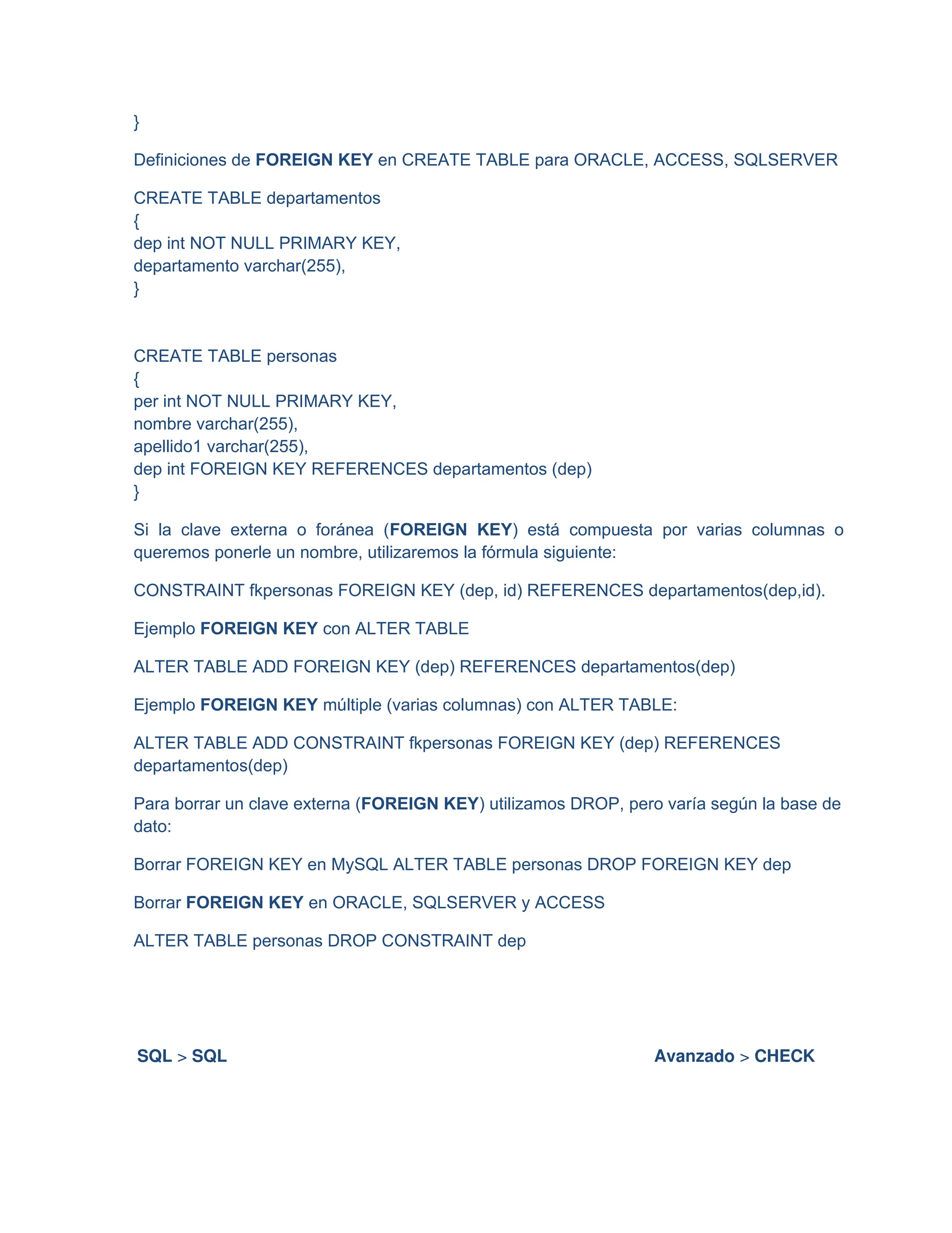 }
Definiciones de FOREIGN KEY en CREATE TABLE para ORACLE, ACCESS, SQLSERVER
CREATE TABLE departamentos
{
dep int NOT NULL PRIMARY KEY,
departamento varchar(255),
}
CREATE TABLE personas
{
per int NOT NULL PRIMARY KEY,
nombre varchar(255),
apellido1 varchar(255),
dep int FOREIGN KEY REFERENCES departamentos (dep)
}
Si la clave externa o foránea (FOREIGN KEY) está compuesta por varias columnas o
queremos ponerle un nombre, utilizaremos la fórmula siguiente:
CONSTRAINT fkpersonas FOREIGN KEY (dep, id) REFERENCES departamentos(dep,id).
Ejemplo FOREIGN KEY con ALTER TABLE
ALTER TABLE ADD FOREIGN KEY (dep) REFERENCES departamentos(dep)
Ejemplo FOREIGN KEY múltiple (varias columnas) con ALTER TABLE:
ALTER TABLE ADD CONSTRAINT fkpersonas FOREIGN KEY (dep) REFERENCES
departamentos(dep)
Para borrar un clave externa (FOREIGN KEY) utilizamos DROP, pero varía según la base de
dato:
Borrar FOREIGN KEY en MySQL ALTER TABLE personas DROP FOREIGN KEY dep
Borrar FOREIGN KEY en ORACLE, SQLSERVER y ACCESS
ALTER TABLE personas DROP CONSTRAINT dep
SQL > SQL Avanzado > CHECK
 