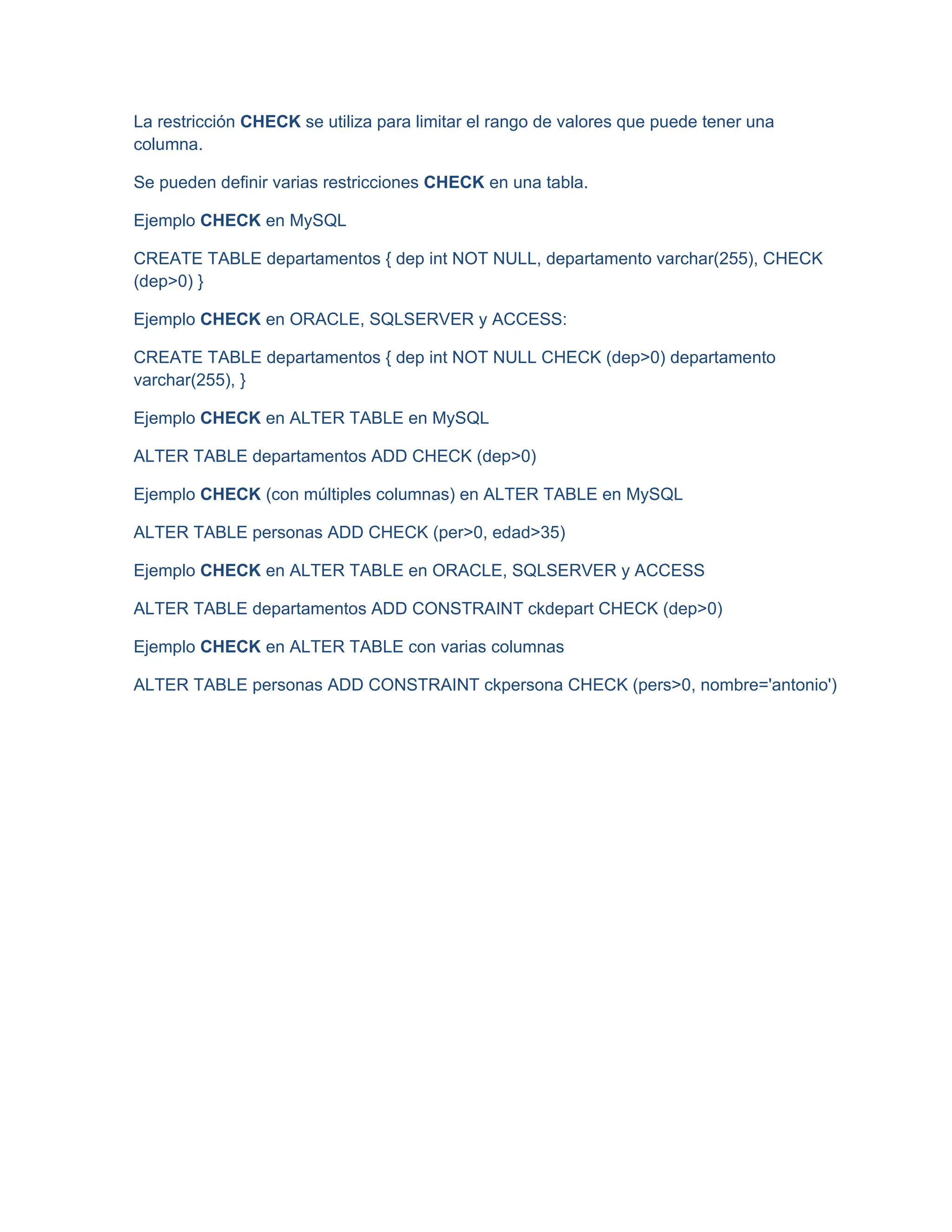 La restricción CHECK se utiliza para limitar el rango de valores que puede tener una
columna.
Se pueden definir varias restricciones CHECK en una tabla.
Ejemplo CHECK en MySQL
CREATE TABLE departamentos { dep int NOT NULL, departamento varchar(255), CHECK
(dep>0) }
Ejemplo CHECK en ORACLE, SQLSERVER y ACCESS:
CREATE TABLE departamentos { dep int NOT NULL CHECK (dep>0) departamento
varchar(255), }
Ejemplo CHECK en ALTER TABLE en MySQL
ALTER TABLE departamentos ADD CHECK (dep>0)
Ejemplo CHECK (con múltiples columnas) en ALTER TABLE en MySQL
ALTER TABLE personas ADD CHECK (per>0, edad>35)
Ejemplo CHECK en ALTER TABLE en ORACLE, SQLSERVER y ACCESS
ALTER TABLE departamentos ADD CONSTRAINT ckdepart CHECK (dep>0)
Ejemplo CHECK en ALTER TABLE con varias columnas
ALTER TABLE personas ADD CONSTRAINT ckpersona CHECK (pers>0, nombre='antonio')
 