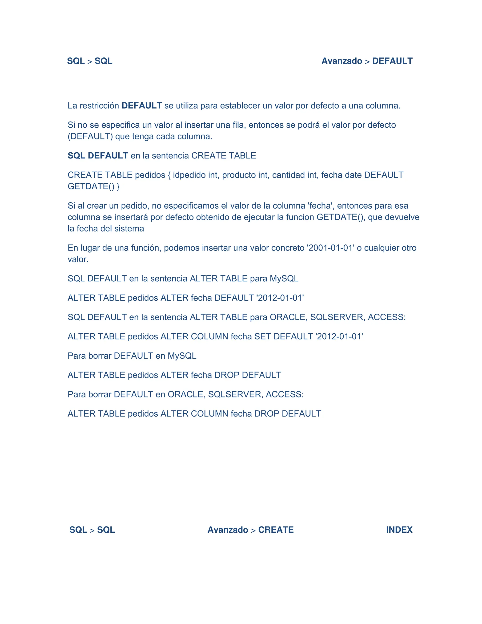 SQL > SQL Avanzado > DEFAULT
La restricción DEFAULT se utiliza para establecer un valor por defecto a una columna.
Si no se especifica un valor al insertar una fila, entonces se podrá el valor por defecto
(DEFAULT) que tenga cada columna.
SQL DEFAULT en la sentencia CREATE TABLE
CREATE TABLE pedidos { idpedido int, producto int, cantidad int, fecha date DEFAULT
GETDATE() }
Si al crear un pedido, no especificamos el valor de la columna 'fecha', entonces para esa
columna se insertará por defecto obtenido de ejecutar la funcion GETDATE(), que devuelve
la fecha del sistema
En lugar de una función, podemos insertar una valor concreto '2001-01-01' o cualquier otro
valor.
SQL DEFAULT en la sentencia ALTER TABLE para MySQL
ALTER TABLE pedidos ALTER fecha DEFAULT '2012-01-01'
SQL DEFAULT en la sentencia ALTER TABLE para ORACLE, SQLSERVER, ACCESS:
ALTER TABLE pedidos ALTER COLUMN fecha SET DEFAULT '2012-01-01'
Para borrar DEFAULT en MySQL
ALTER TABLE pedidos ALTER fecha DROP DEFAULT
Para borrar DEFAULT en ORACLE, SQLSERVER, ACCESS:
ALTER TABLE pedidos ALTER COLUMN fecha DROP DEFAULT
SQL > SQL Avanzado > CREATE INDEX
 