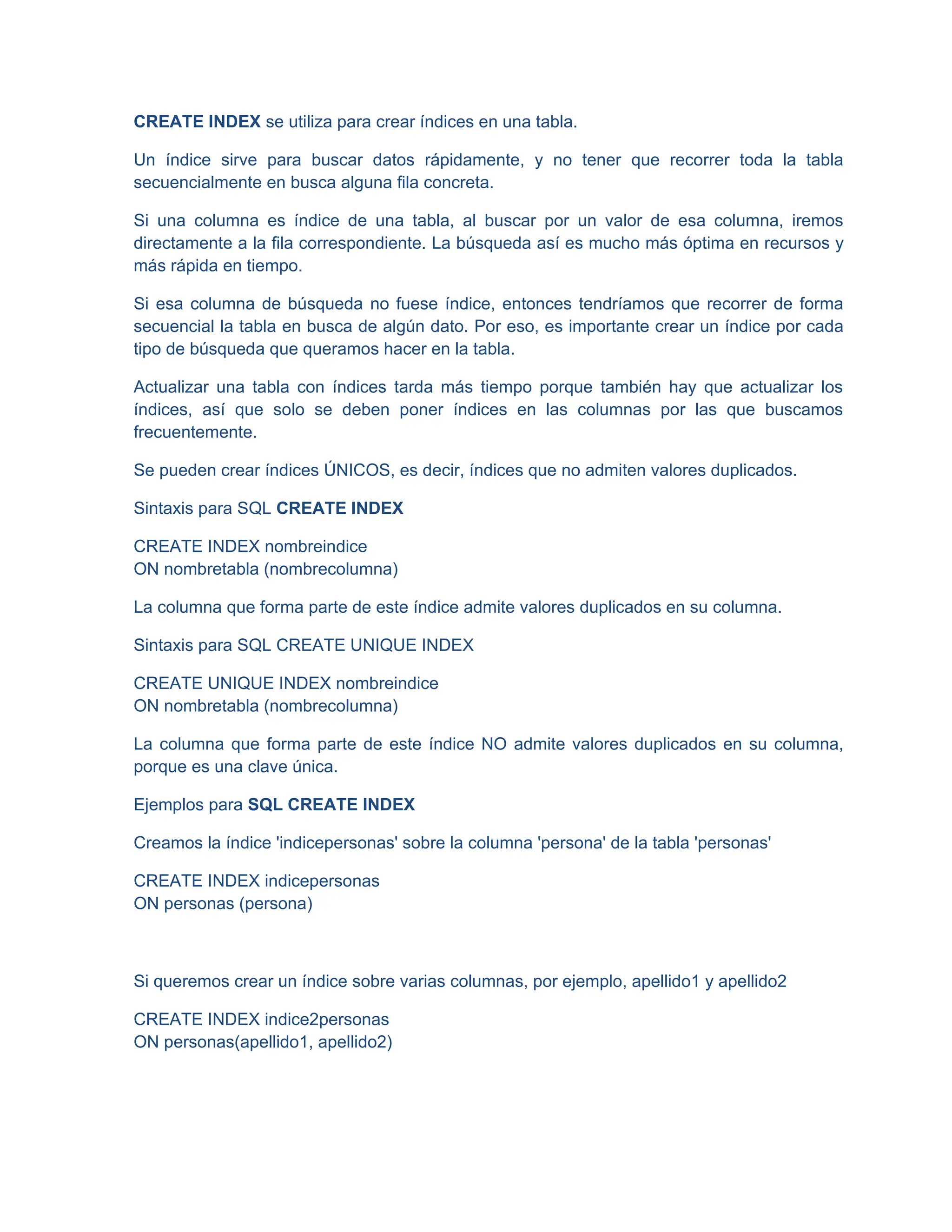 CREATE INDEX se utiliza para crear índices en una tabla.
Un índice sirve para buscar datos rápidamente, y no tener que recorrer toda la tabla
secuencialmente en busca alguna fila concreta.
Si una columna es índice de una tabla, al buscar por un valor de esa columna, iremos
directamente a la fila correspondiente. La búsqueda así es mucho más óptima en recursos y
más rápida en tiempo.
Si esa columna de búsqueda no fuese índice, entonces tendríamos que recorrer de forma
secuencial la tabla en busca de algún dato. Por eso, es importante crear un índice por cada
tipo de búsqueda que queramos hacer en la tabla.
Actualizar una tabla con índices tarda más tiempo porque también hay que actualizar los
índices, así que solo se deben poner índices en las columnas por las que buscamos
frecuentemente.
Se pueden crear índices ÚNICOS, es decir, índices que no admiten valores duplicados.
Sintaxis para SQL CREATE INDEX
CREATE INDEX nombreindice
ON nombretabla (nombrecolumna)
La columna que forma parte de este índice admite valores duplicados en su columna.
Sintaxis para SQL CREATE UNIQUE INDEX
CREATE UNIQUE INDEX nombreindice
ON nombretabla (nombrecolumna)
La columna que forma parte de este índice NO admite valores duplicados en su columna,
porque es una clave única.
Ejemplos para SQL CREATE INDEX
Creamos la índice 'indicepersonas' sobre la columna 'persona' de la tabla 'personas'
CREATE INDEX indicepersonas
ON personas (persona)
Si queremos crear un índice sobre varias columnas, por ejemplo, apellido1 y apellido2
CREATE INDEX indice2personas
ON personas(apellido1, apellido2)
 