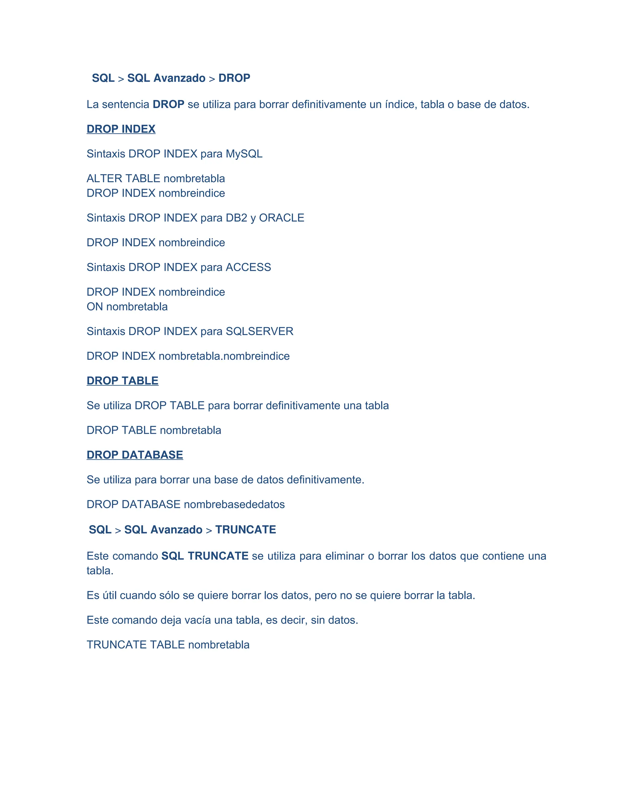 SQL > SQL Avanzado > DROP
La sentencia DROP se utiliza para borrar definitivamente un índice, tabla o base de datos.
DROP INDEX
Sintaxis DROP INDEX para MySQL
ALTER TABLE nombretabla
DROP INDEX nombreindice
Sintaxis DROP INDEX para DB2 y ORACLE
DROP INDEX nombreindice
Sintaxis DROP INDEX para ACCESS
DROP INDEX nombreindice
ON nombretabla
Sintaxis DROP INDEX para SQLSERVER
DROP INDEX nombretabla.nombreindice
DROP TABLE
Se utiliza DROP TABLE para borrar definitivamente una tabla
DROP TABLE nombretabla
DROP DATABASE
Se utiliza para borrar una base de datos definitivamente.
DROP DATABASE nombrebasededatos
SQL > SQL Avanzado > TRUNCATE
Este comando SQL TRUNCATE se utiliza para eliminar o borrar los datos que contiene una
tabla.
Es útil cuando sólo se quiere borrar los datos, pero no se quiere borrar la tabla.
Este comando deja vacía una tabla, es decir, sin datos.
TRUNCATE TABLE nombretabla
 