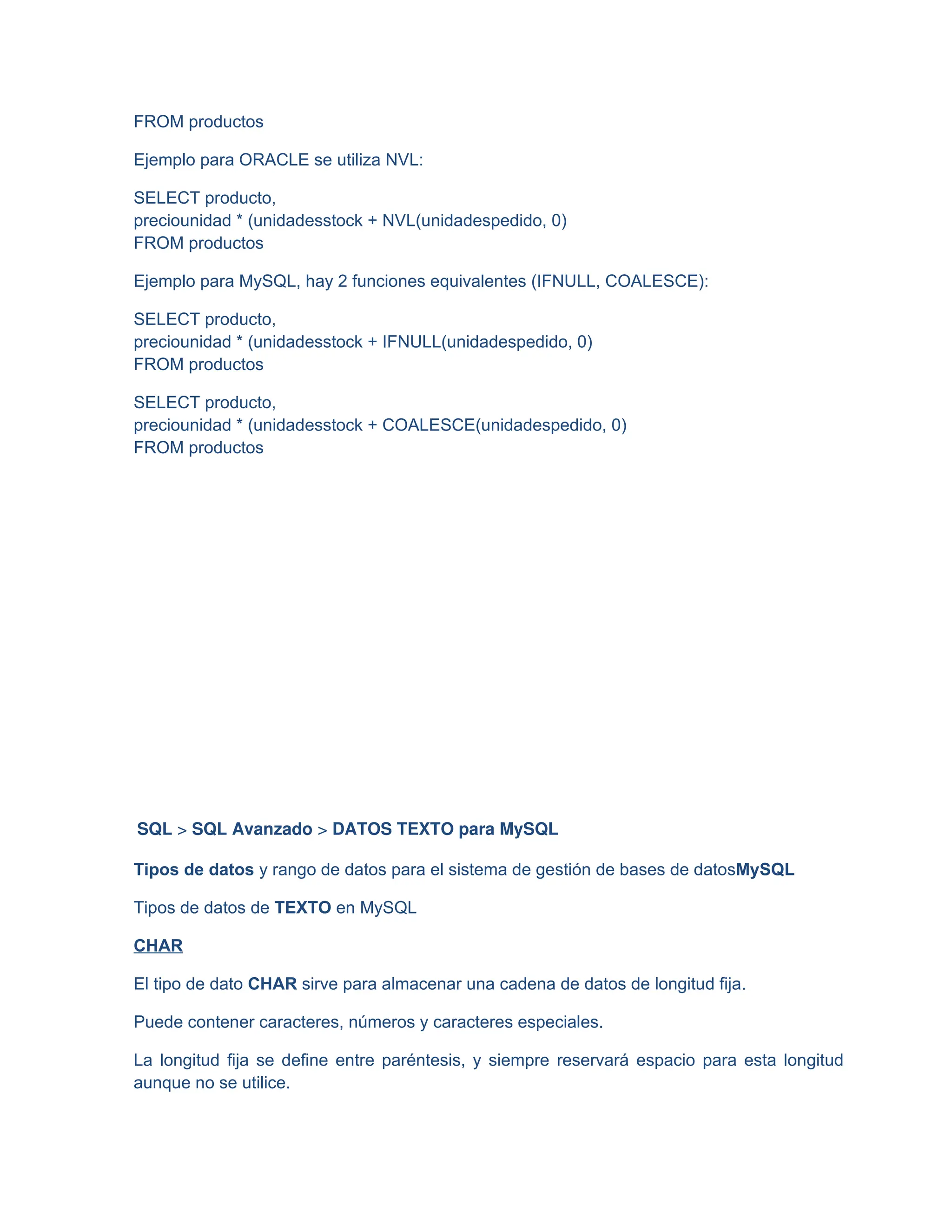 FROM productos
Ejemplo para ORACLE se utiliza NVL:
SELECT producto,
preciounidad * (unidadesstock + NVL(unidadespedido, 0)
FROM productos
Ejemplo para MySQL, hay 2 funciones equivalentes (IFNULL, COALESCE):
SELECT producto,
preciounidad * (unidadesstock + IFNULL(unidadespedido, 0)
FROM productos
SELECT producto,
preciounidad * (unidadesstock + COALESCE(unidadespedido, 0)
FROM productos
SQL > SQL Avanzado > DATOS TEXTO para MySQL
Tipos de datos y rango de datos para el sistema de gestión de bases de datosMySQL
Tipos de datos de TEXTO en MySQL
CHAR
El tipo de dato CHAR sirve para almacenar una cadena de datos de longitud fija.
Puede contener caracteres, números y caracteres especiales.
La longitud fija se define entre paréntesis, y siempre reservará espacio para esta longitud
aunque no se utilice.
 