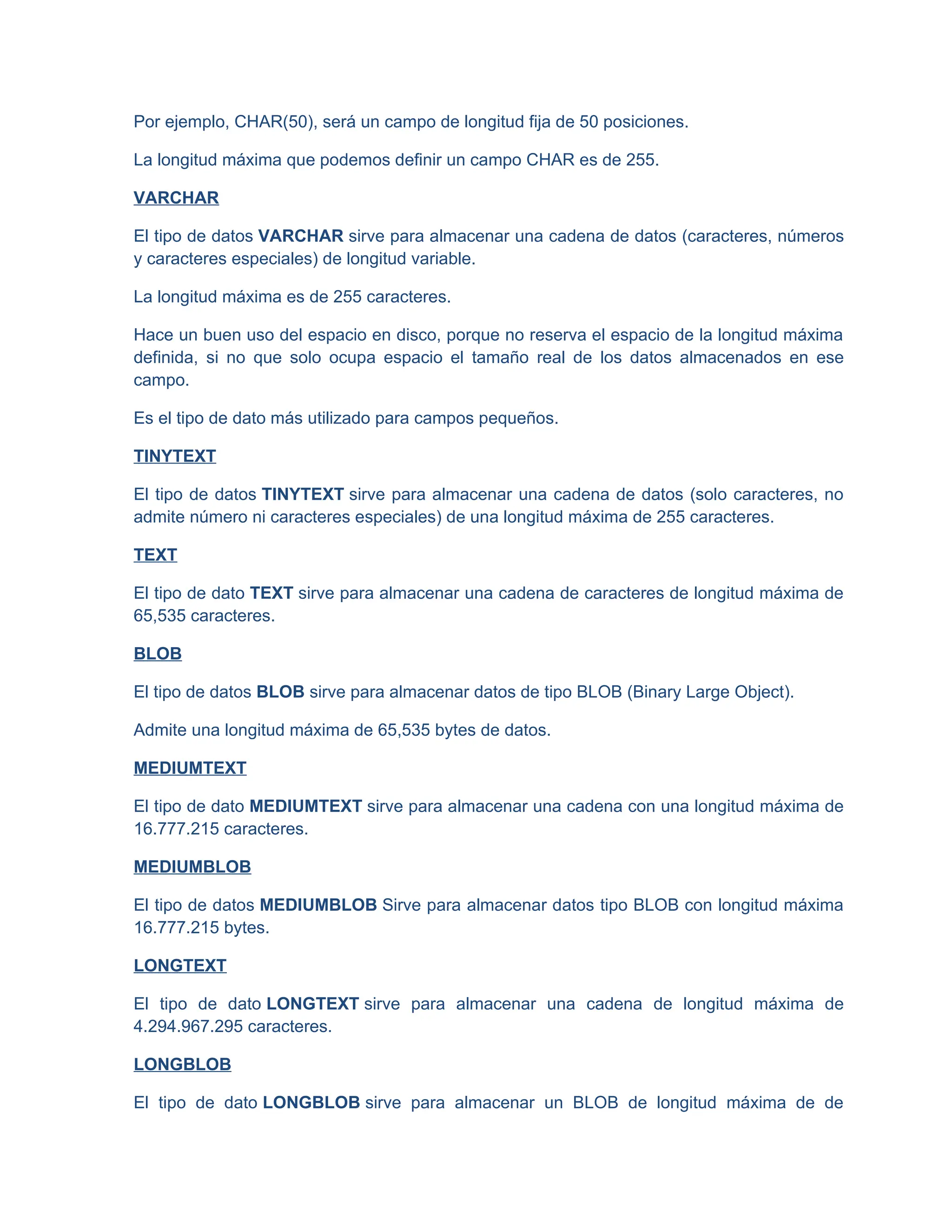 Por ejemplo, CHAR(50), será un campo de longitud fija de 50 posiciones.
La longitud máxima que podemos definir un campo CHAR es de 255.
VARCHAR
El tipo de datos VARCHAR sirve para almacenar una cadena de datos (caracteres, números
y caracteres especiales) de longitud variable.
La longitud máxima es de 255 caracteres.
Hace un buen uso del espacio en disco, porque no reserva el espacio de la longitud máxima
definida, si no que solo ocupa espacio el tamaño real de los datos almacenados en ese
campo.
Es el tipo de dato más utilizado para campos pequeños.
TINYTEXT
El tipo de datos TINYTEXT sirve para almacenar una cadena de datos (solo caracteres, no
admite número ni caracteres especiales) de una longitud máxima de 255 caracteres.
TEXT
El tipo de dato TEXT sirve para almacenar una cadena de caracteres de longitud máxima de
65,535 caracteres.
BLOB
El tipo de datos BLOB sirve para almacenar datos de tipo BLOB (Binary Large Object).
Admite una longitud máxima de 65,535 bytes de datos.
MEDIUMTEXT
El tipo de dato MEDIUMTEXT sirve para almacenar una cadena con una longitud máxima de
16.777.215 caracteres.
MEDIUMBLOB
El tipo de datos MEDIUMBLOB Sirve para almacenar datos tipo BLOB con longitud máxima
16.777.215 bytes.
LONGTEXT
El tipo de dato LONGTEXT sirve para almacenar una cadena de longitud máxima de
4.294.967.295 caracteres.
LONGBLOB
El tipo de dato LONGBLOB sirve para almacenar un BLOB de longitud máxima de de
 