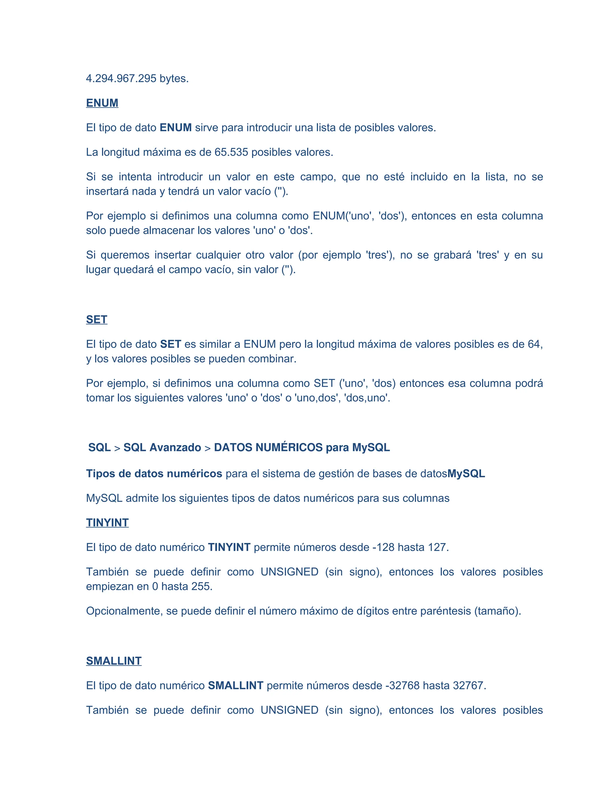 4.294.967.295 bytes.
ENUM
El tipo de dato ENUM sirve para introducir una lista de posibles valores.
La longitud máxima es de 65.535 posibles valores.
Si se intenta introducir un valor en este campo, que no esté incluido en la lista, no se
insertará nada y tendrá un valor vacío ('').
Por ejemplo si definimos una columna como ENUM('uno', 'dos'), entonces en esta columna
solo puede almacenar los valores 'uno' o 'dos'.
Si queremos insertar cualquier otro valor (por ejemplo 'tres'), no se grabará 'tres' y en su
lugar quedará el campo vacío, sin valor ('').
SET
El tipo de dato SET es similar a ENUM pero la longitud máxima de valores posibles es de 64,
y los valores posibles se pueden combinar.
Por ejemplo, si definimos una columna como SET ('uno', 'dos) entonces esa columna podrá
tomar los siguientes valores 'uno' o 'dos' o 'uno,dos', 'dos,uno'.
SQL > SQL Avanzado > DATOS NUMÉRICOS para MySQL
Tipos de datos numéricos para el sistema de gestión de bases de datosMySQL
MySQL admite los siguientes tipos de datos numéricos para sus columnas
TINYINT
El tipo de dato numérico TINYINT permite números desde -128 hasta 127.
También se puede definir como UNSIGNED (sin signo), entonces los valores posibles
empiezan en 0 hasta 255.
Opcionalmente, se puede definir el número máximo de dígitos entre paréntesis (tamaño).
SMALLINT
El tipo de dato numérico SMALLINT permite números desde -32768 hasta 32767.
También se puede definir como UNSIGNED (sin signo), entonces los valores posibles
 