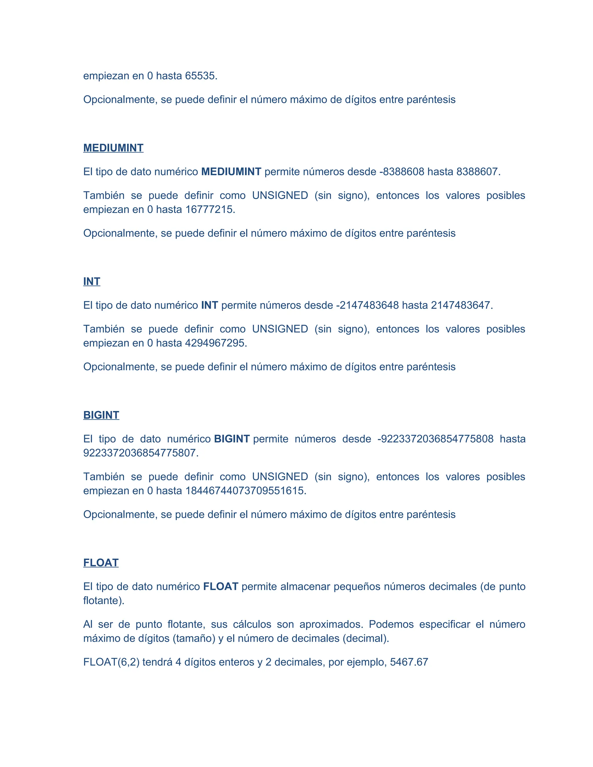 empiezan en 0 hasta 65535.
Opcionalmente, se puede definir el número máximo de dígitos entre paréntesis
MEDIUMINT
El tipo de dato numérico MEDIUMINT permite números desde -8388608 hasta 8388607.
También se puede definir como UNSIGNED (sin signo), entonces los valores posibles
empiezan en 0 hasta 16777215.
Opcionalmente, se puede definir el número máximo de dígitos entre paréntesis
INT
El tipo de dato numérico INT permite números desde -2147483648 hasta 2147483647.
También se puede definir como UNSIGNED (sin signo), entonces los valores posibles
empiezan en 0 hasta 4294967295.
Opcionalmente, se puede definir el número máximo de dígitos entre paréntesis
BIGINT
El tipo de dato numérico BIGINT permite números desde -9223372036854775808 hasta
9223372036854775807.
También se puede definir como UNSIGNED (sin signo), entonces los valores posibles
empiezan en 0 hasta 18446744073709551615.
Opcionalmente, se puede definir el número máximo de dígitos entre paréntesis
FLOAT
El tipo de dato numérico FLOAT permite almacenar pequeños números decimales (de punto
flotante).
Al ser de punto flotante, sus cálculos son aproximados. Podemos especificar el número
máximo de dígitos (tamaño) y el número de decimales (decimal).
FLOAT(6,2) tendrá 4 dígitos enteros y 2 decimales, por ejemplo, 5467.67
 