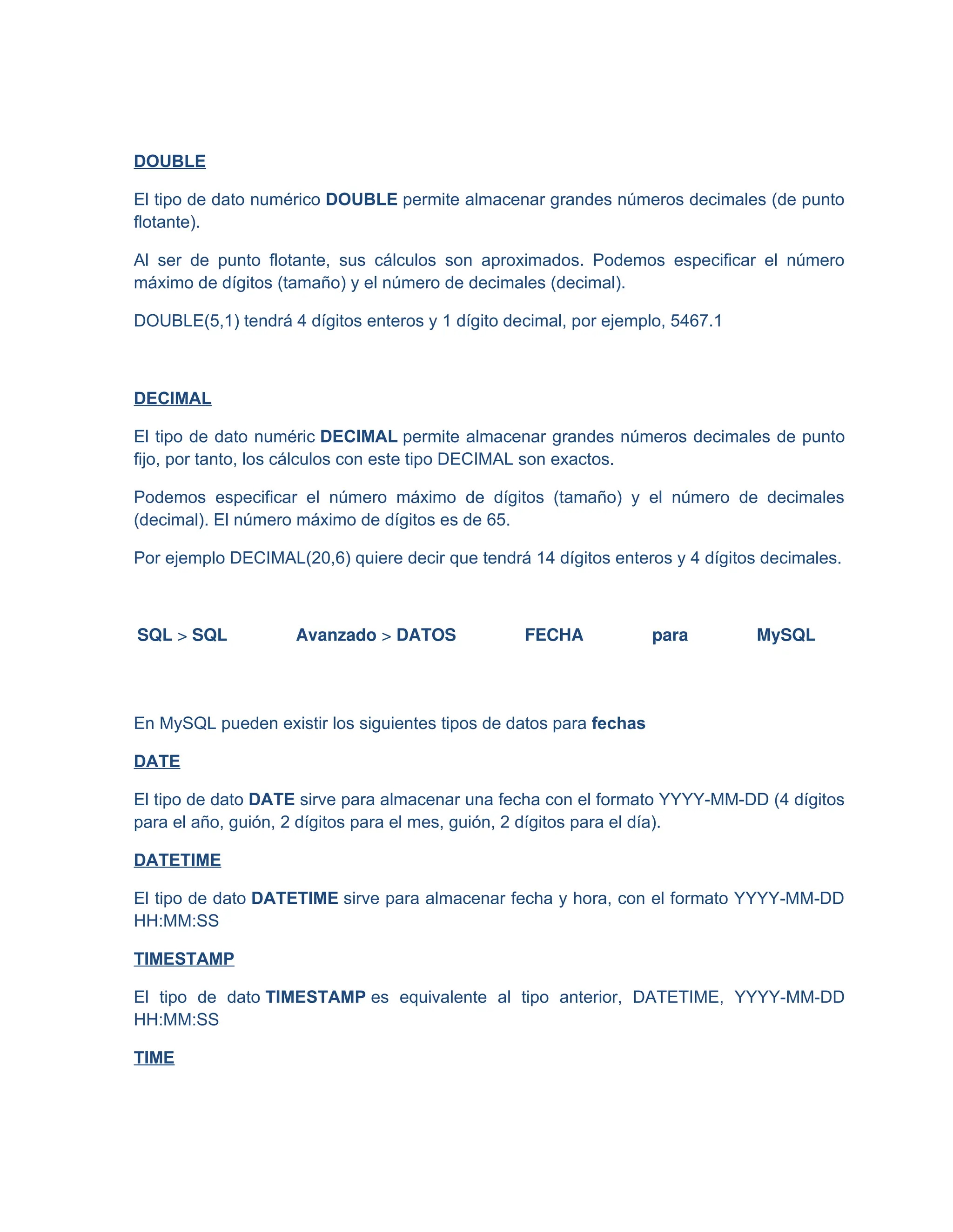 DOUBLE
El tipo de dato numérico DOUBLE permite almacenar grandes números decimales (de punto
flotante).
Al ser de punto flotante, sus cálculos son aproximados. Podemos especificar el número
máximo de dígitos (tamaño) y el número de decimales (decimal).
DOUBLE(5,1) tendrá 4 dígitos enteros y 1 dígito decimal, por ejemplo, 5467.1
DECIMAL
El tipo de dato numéric DECIMAL permite almacenar grandes números decimales de punto
fijo, por tanto, los cálculos con este tipo DECIMAL son exactos.
Podemos especificar el número máximo de dígitos (tamaño) y el número de decimales
(decimal). El número máximo de dígitos es de 65.
Por ejemplo DECIMAL(20,6) quiere decir que tendrá 14 dígitos enteros y 4 dígitos decimales.
SQL > SQL Avanzado > DATOS FECHA para MySQL
En MySQL pueden existir los siguientes tipos de datos para fechas
DATE
El tipo de dato DATE sirve para almacenar una fecha con el formato YYYY-MM-DD (4 dígitos
para el año, guión, 2 dígitos para el mes, guión, 2 dígitos para el día).
DATETIME
El tipo de dato DATETIME sirve para almacenar fecha y hora, con el formato YYYY-MM-DD
HH:MM:SS
TIMESTAMP
El tipo de dato TIMESTAMP es equivalente al tipo anterior, DATETIME, YYYY-MM-DD
HH:MM:SS
TIME
 