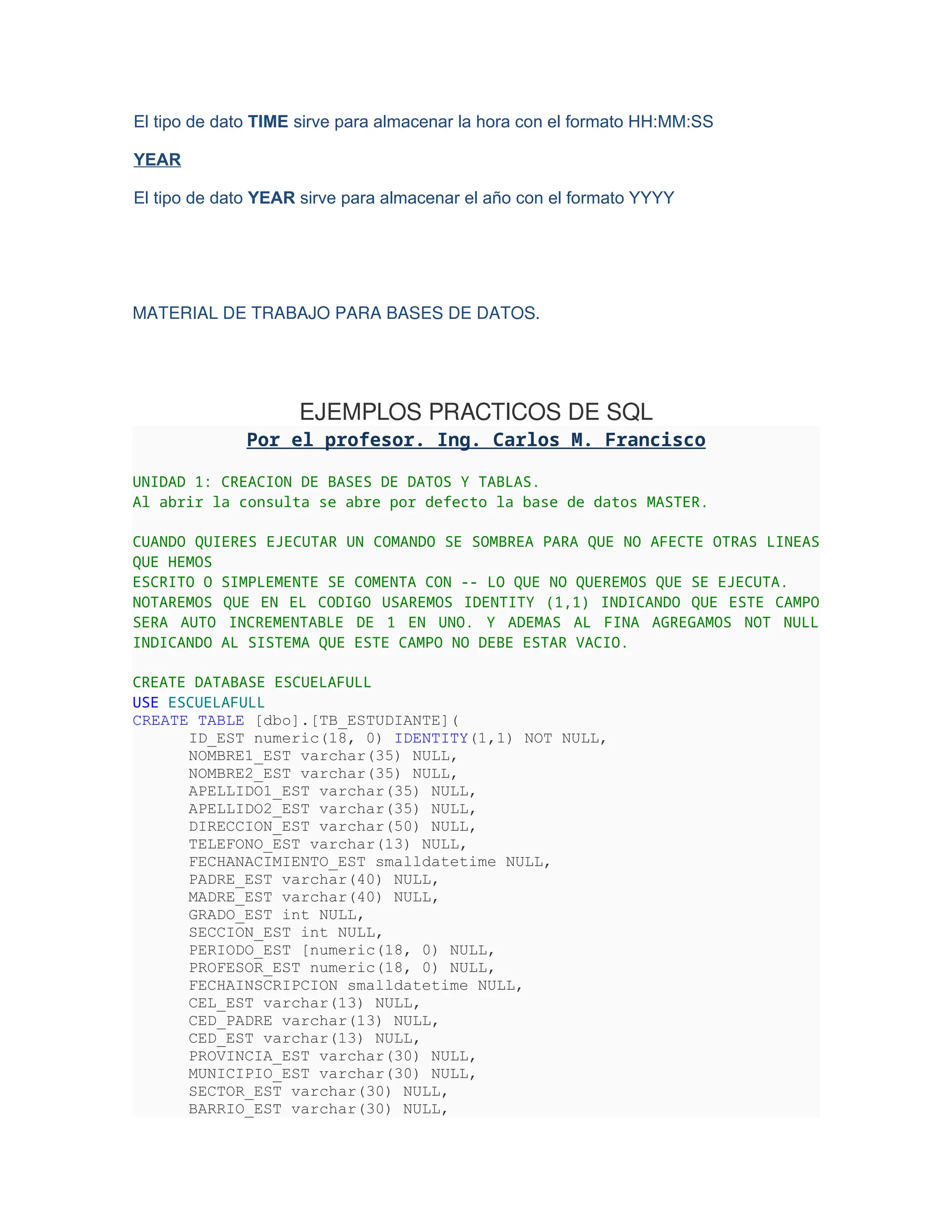 El tipo de dato TIME sirve para almacenar la hora con el formato HH:MM:SS
YEAR
El tipo de dato YEAR sirve para almacenar el año con el formato YYYY
MATERIAL DE TRABAJO PARA BASES DE DATOS.
EJEMPLOS PRACTICOS DE SQL
Por el profesor. Ing. Carlos M. Francisco
UNIDAD 1: CREACION DE BASES DE DATOS Y TABLAS.
Al abrir la consulta se abre por defecto la base de datos MASTER.
CUANDO QUIERES EJECUTAR UN COMANDO SE SOMBREA PARA QUE NO AFECTE OTRAS LINEAS
QUE HEMOS
ESCRITO O SIMPLEMENTE SE COMENTA CON -- LO QUE NO QUEREMOS QUE SE EJECUTA.
NOTAREMOS QUE EN EL CODIGO USAREMOS IDENTITY (1,1) INDICANDO QUE ESTE CAMPO
SERA AUTO INCREMENTABLE DE 1 EN UNO. Y ADEMAS AL FINA AGREGAMOS NOT NULL
INDICANDO AL SISTEMA QUE ESTE CAMPO NO DEBE ESTAR VACIO.
CREATE DATABASE ESCUELAFULL
USE ESCUELAFULL
CREATE TABLE [dbo].[TB_ESTUDIANTE](
ID_EST numeric(18, 0) IDENTITY(1,1) NOT NULL,
NOMBRE1_EST varchar(35) NULL,
NOMBRE2_EST varchar(35) NULL,
APELLIDO1_EST varchar(35) NULL,
APELLIDO2_EST varchar(35) NULL,
DIRECCION_EST varchar(50) NULL,
TELEFONO_EST varchar(13) NULL,
FECHANACIMIENTO_EST smalldatetime NULL,
PADRE_EST varchar(40) NULL,
MADRE_EST varchar(40) NULL,
GRADO_EST int NULL,
SECCION_EST int NULL,
PERIODO_EST [numeric(18, 0) NULL,
PROFESOR_EST numeric(18, 0) NULL,
FECHAINSCRIPCION smalldatetime NULL,
CEL_EST varchar(13) NULL,
CED_PADRE varchar(13) NULL,
CED_EST varchar(13) NULL,
PROVINCIA_EST varchar(30) NULL,
MUNICIPIO_EST varchar(30) NULL,
SECTOR_EST varchar(30) NULL,
BARRIO_EST varchar(30) NULL,
 