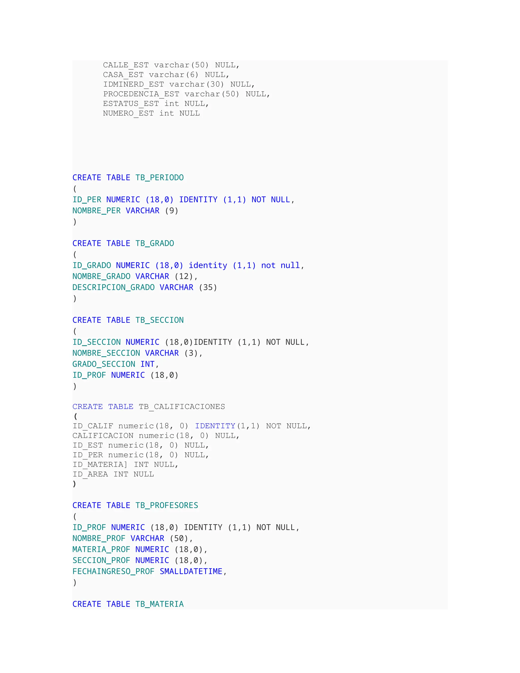 CALLE_EST varchar(50) NULL,
CASA_EST varchar(6) NULL,
IDMINERD_EST varchar(30) NULL,
PROCEDENCIA_EST varchar(50) NULL,
ESTATUS_EST int NULL,
NUMERO_EST int NULL
CREATE TABLE TB_PERIODO
(
ID_PER NUMERIC (18,0) IDENTITY (1,1) NOT NULL,
NOMBRE_PER VARCHAR (9)
)
CREATE TABLE TB_GRADO
(
ID_GRADO NUMERIC (18,0) identity (1,1) not null,
NOMBRE_GRADO VARCHAR (12),
DESCRIPCION_GRADO VARCHAR (35)
)
CREATE TABLE TB_SECCION
(
ID_SECCION NUMERIC (18,0)IDENTITY (1,1) NOT NULL,
NOMBRE_SECCION VARCHAR (3),
GRADO_SECCION INT,
ID_PROF NUMERIC (18,0)
)
CREATE TABLE TB_CALIFICACIONES
(
ID_CALIF numeric(18, 0) IDENTITY(1,1) NOT NULL,
CALIFICACION numeric(18, 0) NULL,
ID_EST numeric(18, 0) NULL,
ID_PER numeric(18, 0) NULL,
ID_MATERIA] INT NULL,
ID_AREA INT NULL
)
CREATE TABLE TB_PROFESORES
(
ID_PROF NUMERIC (18,0) IDENTITY (1,1) NOT NULL,
NOMBRE_PROF VARCHAR (50),
MATERIA_PROF NUMERIC (18,0),
SECCION_PROF NUMERIC (18,0),
FECHAINGRESO_PROF SMALLDATETIME,
)
CREATE TABLE TB_MATERIA
 