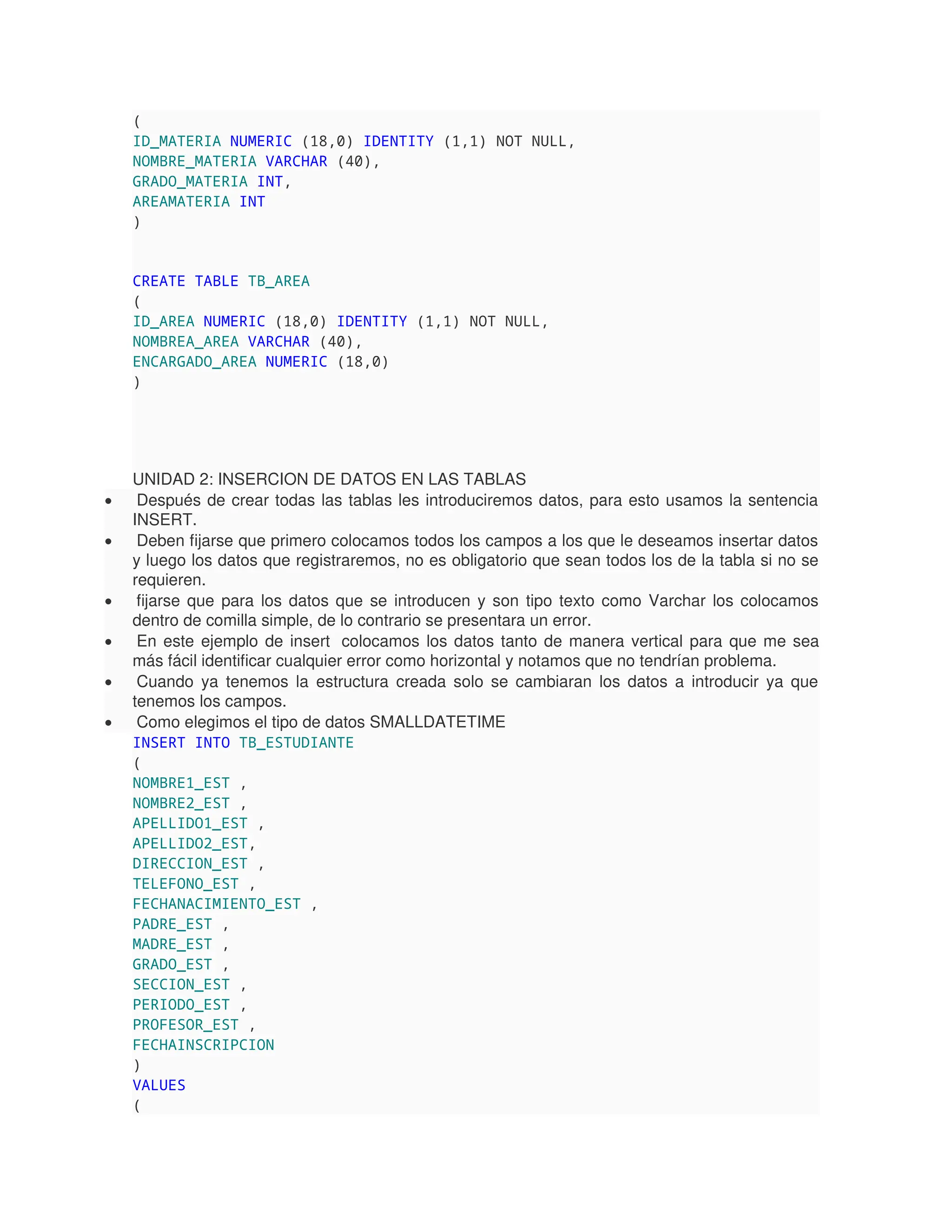 (
ID_MATERIA NUMERIC (18,0) IDENTITY (1,1) NOT NULL,
NOMBRE_MATERIA VARCHAR (40),
GRADO_MATERIA INT,
AREAMATERIA INT
)
CREATE TABLE TB_AREA
(
ID_AREA NUMERIC (18,0) IDENTITY (1,1) NOT NULL,
NOMBREA_AREA VARCHAR (40),
ENCARGADO_AREA NUMERIC (18,0)
)
UNIDAD 2: INSERCION DE DATOS EN LAS TABLAS
 Después de crear todas las tablas les introduciremos datos, para esto usamos la sentencia
INSERT.
 Deben fijarse que primero colocamos todos los campos a los que le deseamos insertar datos
y luego los datos que registraremos, no es obligatorio que sean todos los de la tabla si no se
requieren.
 fijarse que para los datos que se introducen y son tipo texto como Varchar los colocamos
dentro de comilla simple, de lo contrario se presentara un error.
 En este ejemplo de insert colocamos los datos tanto de manera vertical para que me sea
más fácil identificar cualquier error como horizontal y notamos que no tendrían problema.
 Cuando ya tenemos la estructura creada solo se cambiaran los datos a introducir ya que
tenemos los campos.
 Como elegimos el tipo de datos SMALLDATETIME
INSERT INTO TB_ESTUDIANTE
(
NOMBRE1_EST ,
NOMBRE2_EST ,
APELLIDO1_EST ,
APELLIDO2_EST,
DIRECCION_EST ,
TELEFONO_EST ,
FECHANACIMIENTO_EST ,
PADRE_EST ,
MADRE_EST ,
GRADO_EST ,
SECCION_EST ,
PERIODO_EST ,
PROFESOR_EST ,
FECHAINSCRIPCION
)
VALUES
(
 