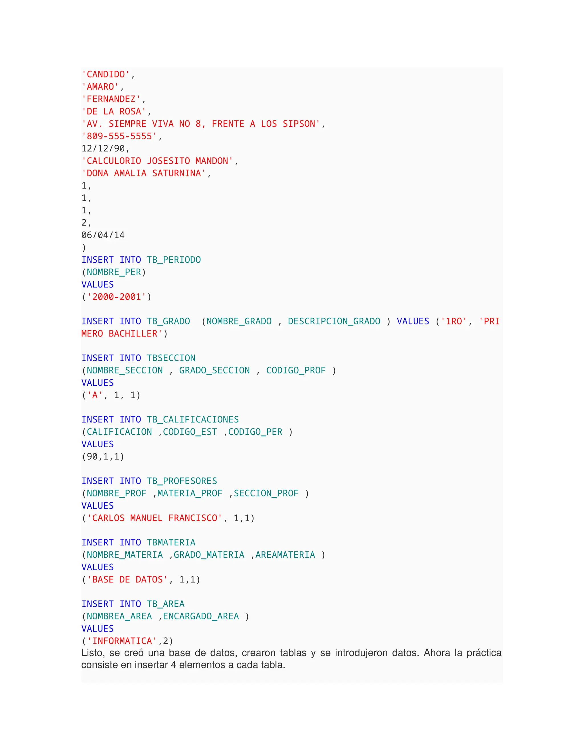 'CANDIDO',
'AMARO',
'FERNANDEZ',
'DE LA ROSA',
'AV. SIEMPRE VIVA NO 8, FRENTE A LOS SIPSON',
'809-555-5555',
12/12/90,
'CALCULORIO JOSESITO MANDON',
'DONA AMALIA SATURNINA',
1,
1,
1,
2,
06/04/14
)
INSERT INTO TB_PERIODO
(NOMBRE_PER)
VALUES
('2000-2001')
INSERT INTO TB_GRADO (NOMBRE_GRADO , DESCRIPCION_GRADO ) VALUES ('1RO', 'PRI
MERO BACHILLER')
INSERT INTO TBSECCION
(NOMBRE_SECCION , GRADO_SECCION , CODIGO_PROF )
VALUES
('A', 1, 1)
INSERT INTO TB_CALIFICACIONES
(CALIFICACION ,CODIGO_EST ,CODIGO_PER )
VALUES
(90,1,1)
INSERT INTO TB_PROFESORES
(NOMBRE_PROF ,MATERIA_PROF ,SECCION_PROF )
VALUES
('CARLOS MANUEL FRANCISCO', 1,1)
INSERT INTO TBMATERIA
(NOMBRE_MATERIA ,GRADO_MATERIA ,AREAMATERIA )
VALUES
('BASE DE DATOS', 1,1)
INSERT INTO TB_AREA
(NOMBREA_AREA ,ENCARGADO_AREA )
VALUES
('INFORMATICA',2)
Listo, se creó una base de datos, crearon tablas y se introdujeron datos. Ahora la práctica
consiste en insertar 4 elementos a cada tabla.
 