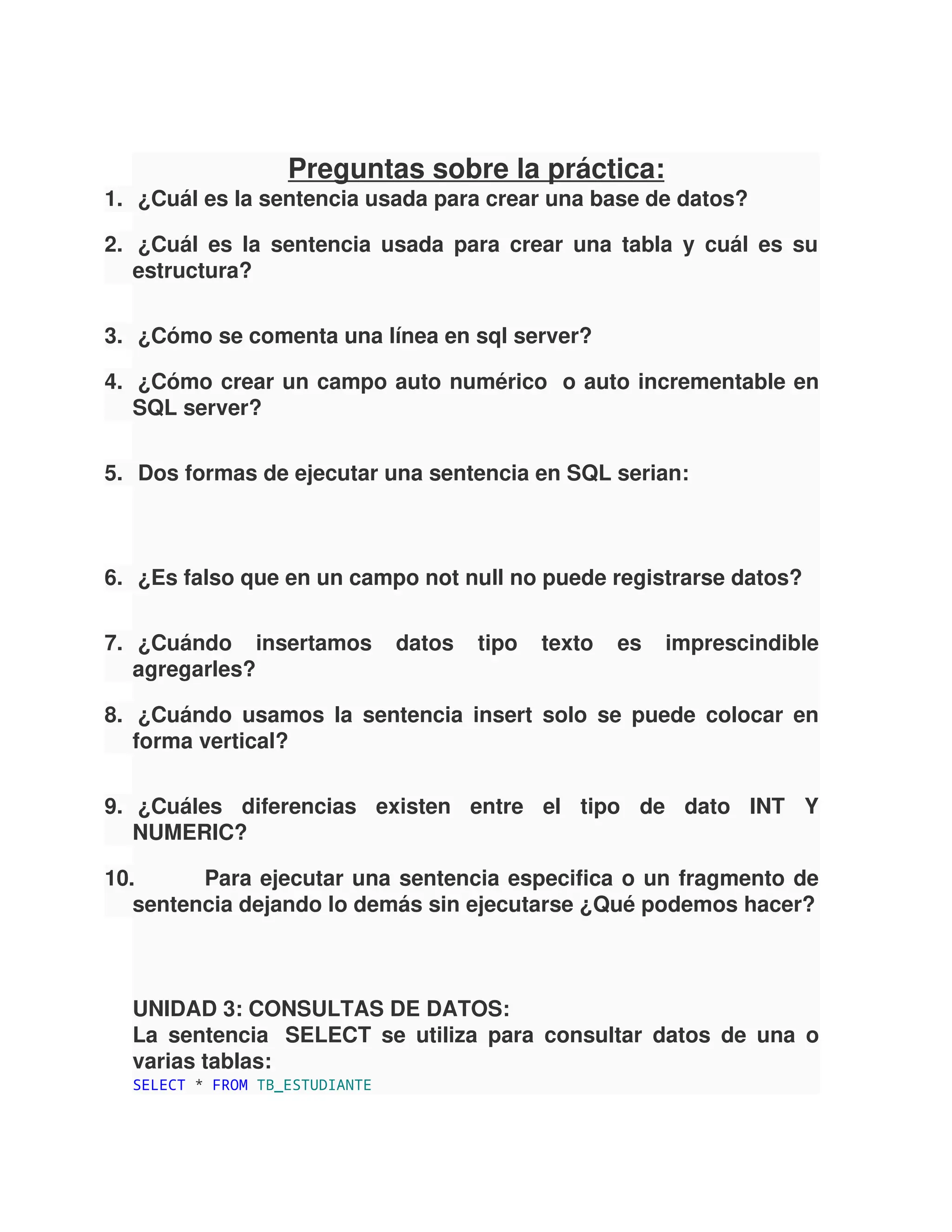 Preguntas sobre la práctica:
1. ¿Cuál es la sentencia usada para crear una base de datos?
2. ¿Cuál es la sentencia usada para crear una tabla y cuál es su
estructura?
3. ¿Cómo se comenta una línea en sql server?
4. ¿Cómo crear un campo auto numérico o auto incrementable en
SQL server?
5. Dos formas de ejecutar una sentencia en SQL serian:
6. ¿Es falso que en un campo not null no puede registrarse datos?
7. ¿Cuándo insertamos datos tipo texto es imprescindible
agregarles?
8. ¿Cuándo usamos la sentencia insert solo se puede colocar en
forma vertical?
9. ¿Cuáles diferencias existen entre el tipo de dato INT Y
NUMERIC?
10. Para ejecutar una sentencia especifica o un fragmento de
sentencia dejando lo demás sin ejecutarse ¿Qué podemos hacer?
UNIDAD 3: CONSULTAS DE DATOS:
La sentencia SELECT se utiliza para consultar datos de una o
varias tablas:
SELECT * FROM TB_ESTUDIANTE
 