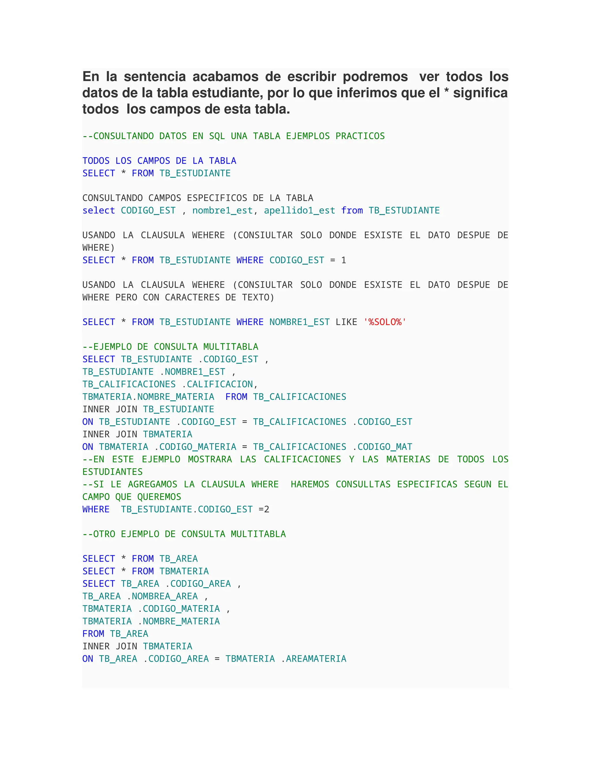 En la sentencia acabamos de escribir podremos ver todos los
datos de la tabla estudiante, por lo que inferimos que el * significa
todos los campos de esta tabla.
--CONSULTANDO DATOS EN SQL UNA TABLA EJEMPLOS PRACTICOS
TODOS LOS CAMPOS DE LA TABLA
SELECT * FROM TB_ESTUDIANTE
CONSULTANDO CAMPOS ESPECIFICOS DE LA TABLA
select CODIGO_EST , nombre1_est, apellido1_est from TB_ESTUDIANTE
USANDO LA CLAUSULA WEHERE (CONSIULTAR SOLO DONDE ESXISTE EL DATO DESPUE DE
WHERE)
SELECT * FROM TB_ESTUDIANTE WHERE CODIGO_EST = 1
USANDO LA CLAUSULA WEHERE (CONSIULTAR SOLO DONDE ESXISTE EL DATO DESPUE DE
WHERE PERO CON CARACTERES DE TEXTO)
SELECT * FROM TB_ESTUDIANTE WHERE NOMBRE1_EST LIKE '%SOLO%'
--EJEMPLO DE CONSULTA MULTITABLA
SELECT TB_ESTUDIANTE .CODIGO_EST ,
TB_ESTUDIANTE .NOMBRE1_EST ,
TB_CALIFICACIONES .CALIFICACION,
TBMATERIA.NOMBRE_MATERIA FROM TB_CALIFICACIONES
INNER JOIN TB_ESTUDIANTE
ON TB_ESTUDIANTE .CODIGO_EST = TB_CALIFICACIONES .CODIGO_EST
INNER JOIN TBMATERIA
ON TBMATERIA .CODIGO_MATERIA = TB_CALIFICACIONES .CODIGO_MAT
--EN ESTE EJEMPLO MOSTRARA LAS CALIFICACIONES Y LAS MATERIAS DE TODOS LOS
ESTUDIANTES
--SI LE AGREGAMOS LA CLAUSULA WHERE HAREMOS CONSULLTAS ESPECIFICAS SEGUN EL
CAMPO QUE QUEREMOS
WHERE TB_ESTUDIANTE.CODIGO_EST =2
--OTRO EJEMPLO DE CONSULTA MULTITABLA
SELECT * FROM TB_AREA
SELECT * FROM TBMATERIA
SELECT TB_AREA .CODIGO_AREA ,
TB_AREA .NOMBREA_AREA ,
TBMATERIA .CODIGO_MATERIA ,
TBMATERIA .NOMBRE_MATERIA
FROM TB_AREA
INNER JOIN TBMATERIA
ON TB_AREA .CODIGO_AREA = TBMATERIA .AREAMATERIA
 