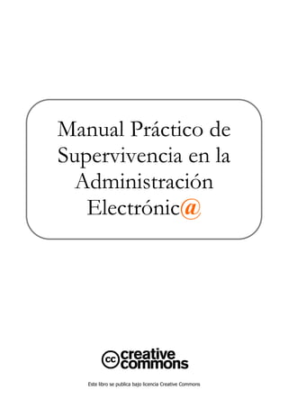 Manual Práctico de
Supervivencia en la
  Administración
   Electrónic@




   Este libro se publica bajo licencia Creative Commons
 