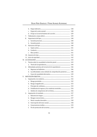 10
Oscar Peña Gonzáles / Frank Almanza Altamirano
b.	 Etapa indiciaria................................................................................................... 138
c.	 Etapa de la ratio essendi.................................................................................... 138
d.	 El tipo en la teoría finalista de la acción.................................................... 139
7.	Tatbestand y corpus delicti........................................................................................ 139
8.	 Importancia del tipo.................................................................................................. 140
a.	 Garantía procesal................................................................................................ 140
b.	 Garantía penal...................................................................................................... 140
9.	 Estructura del tipo..................................................................................................... 140
a.	Sujeto activo.......................................................................................................... 141
b.	Conducta................................................................................................................ 141
c.	 Bien jurídico......................................................................................................... 141
10.	 Ausencia de tipo.......................................................................................................... 142
11.	 Juicio de tipicidad....................................................................................................... 142
IV.	 LA CAUSALIDAD................................................................................................................... 143
1.	 Teorías sobre la causalidad en derecho penal............................................... 143
a.	 Teoría de la equivalencia................................................................................. 144
2.	 Dificultades prácticas de la teoría de la equivalencia ................................ 146
a.	 Regressus ad infinitum........................................................................................ 146
b.	 Las dificultades como método de comprobación posterior............ 148
c.	 Casos de causalidad alternativa................................................................... 149
V.	 IMPUTACIÓN OBJETIVA.................................................................................................... 151
1.	 Imputación a la conducta........................................................................................ 152
a.	 Riesgo permitido................................................................................................ 152
b.	 Riesgo insignificante......................................................................................... 153
c.	 Principio de confianza...................................................................................... 153
d.	 Prohibición de regreso y las conductas neutrales................................ 154
e.	 Ámbito de competencia de la víctima........................................................ 156
2.	 Imputación al resultado........................................................................................... 157
a.	 Relación de riesgos............................................................................................ 157
b.	 Riesgos concurrentes....................................................................................... 157
c.	 Nexos causales desviados............................................................................... 158
d.	 Interrupción del nexo causal......................................................................... 158
e.	 Consecuencias tardías...................................................................................... 159
f.	 Fin de protección de la norma...................................................................... 159
 