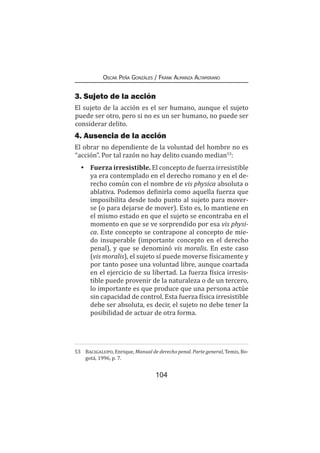 104
Oscar Peña Gonzáles / Frank Almanza Altamirano
3. Sujeto de la acción
El sujeto de la acción es el ser humano, aunque el sujeto
puede ser otro, pero si no es un ser humano, no puede ser
considerar delito.
4. Ausencia de la acción
El obrar no dependiente de la voluntad del hombre no es
“acción”. Por tal razón no hay delito cuando median53
:
•	Fuerza irresistible. El concepto de fuerza irresistible
ya era contemplado en el derecho romano y en el de-
recho común con el nombre de vis physica absoluta o
ablativa. Podemos definirla como aquella fuerza que
imposibilita desde todo punto al sujeto para mover-
se (o para dejarse de mover). Esto es, lo mantiene en
el mismo estado en que el sujeto se encontraba en el
momento en que se ve sorprendido por esa vis physi-
ca. Este concepto se contrapone al concepto de mie-
do insuperable (importante concepto en el derecho
penal), y que se denominó vis moralis. En este caso
(vis moralis), el sujeto sí puede moverse físicamente y
por tanto posee una voluntad libre, aunque coartada
en el ejercicio de su libertad. La fuerza física irresis-
tible puede provenir de la naturaleza o de un tercero,
lo importante es que produce que una persona actúe
sin capacidad de control. Esta fuerza física irresistible
debe ser absoluta, es decir, el sujeto no debe tener la
posibilidad de actuar de otra forma.
53	 Bacigalupo, Enrique, Manual de derecho penal. Parte general, Temis, Bo-
gotá, 1996, p. 7.
 