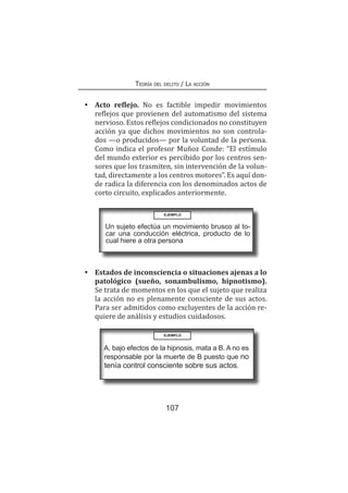 107
Teoría del delito / La acción
•	 Acto reflejo. No es factible impedir movimientos
reflejos que provienen del automatismo del sistema
nervioso. Estos reflejos condicionados no constituyen
acción ya que dichos movimientos no son controla-
dos —o producidos— por la voluntad de la persona.
Como indica el profesor Muñoz Conde: “El estímulo
del mundo exterior es percibido por los centros sen-
sores que los trasmiten, sin intervención de la volun-
tad, directamente a los centros motores”. Es aquí don-
de radica la diferencia con los denominados actos de
corto circuito, explicados anteriormente.
EJEMPLO
Un sujeto efectúa un movimiento brusco al to-
car una conducción eléctrica, producto de lo
cual hiere a otra persona
•	 Estados de inconsciencia o situaciones ajenas a lo
patológico (sueño, sonambulismo, hipnotismo).
Se trata de momentos en los que el sujeto que realiza
la acción no es plenamente consciente de sus actos.
Para ser admitidos como excluyentes de la acción re-
quiere de análisis y estudios cuidadosos.
EJEMPLO
A, bajo efectos de la hipnosis, mata a B. A no es
responsable por la muerte de B puesto que no
tenía control consciente sobre sus actos.
 