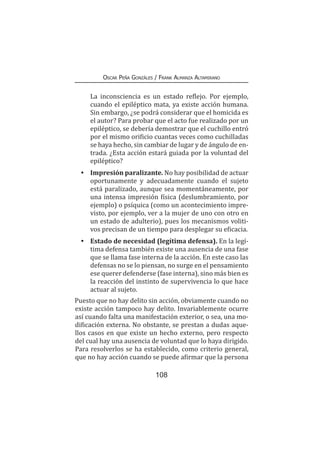 108
Oscar Peña Gonzáles / Frank Almanza Altamirano
	 La inconsciencia es un estado reflejo. Por ejemplo,
cuando el epiléptico mata, ya existe acción humana.
Sin embargo, ¿se podrá considerar que el homicida es
el autor? Para probar que el acto fue realizado por un
epiléptico, se debería demostrar que el cuchillo entró
por el mismo orificio cuantas veces como cuchilladas
se haya hecho, sin cambiar de lugar y de ángulo de en-
trada. ¿Esta acción estará guiada por la voluntad del
epiléptico?
•	 Impresión paralizante. No hay posibilidad de actuar
oportunamente y adecuadamente cuando el sujeto
está paralizado, aunque sea momentáneamente, por
una intensa impresión física (deslumbramiento, por
ejemplo) o psíquica (como un acontecimiento impre-
visto, por ejemplo, ver a la mujer de uno con otro en
un estado de adulterio), pues los mecanismos voliti-
vos precisan de un tiempo para desplegar su eficacia.
•	 Estado de necesidad (legítima defensa). En la legí-
tima defensa también existe una ausencia de una fase
que se llama fase interna de la acción. En este caso las
defensas no se lo piensan, no surge en el pensamiento
ese querer defenderse (fase interna), sino más bien es
la reacción del instinto de supervivencia lo que hace
actuar al sujeto.
Puesto que no hay delito sin acción, obviamente cuando no
existe acción tampoco hay delito. Invariablemente ocurre
así cuando falta una manifestación exterior, o sea, una mo-
dificación externa. No obstante, se prestan a dudas aque-
llos casos en que existe un hecho externo, pero respecto
del cual hay una ausencia de voluntad que lo haya dirigido.
Para resolverlos se ha establecido, como criterio general,
que no hay acción cuando se puede afirmar que la persona
 