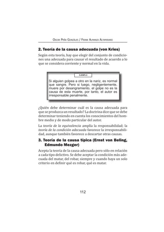 112
Oscar Peña Gonzáles / Frank Almanza Altamirano
2. Teoría de la causa adecuada (von Kries)
Según esta teoría, hay que elegir del conjunto de condicio-
nes una adecuada para causar el resultado de acuerdo a lo
que se considera corriente y normal en la vida.
EJEMPLO
Si alguien golpea a otro en la nariz, es normal
que sangre. Pero si luego, negligentemente,
muere por desangramiento, el golpe no es la
causa de esta muerte, por tanto, el autor es
irresponsable penalmente.
¿Quién debe determinar cuál es la causa adecuada para
que se produzca un resultado? La doctrina dice que se debe
determinar teniendo en cuenta los conocimientos del hom-
bre medio y de modo particular del autor.
La teoría de la equivalencia amplía la responsabilidad; la
teoría de la condición adecuada favorece la irresponsabili-
dad, aunque también favorece a descartar otras causas.
3. Teoría de la causa típica (Ernst von Beling,
Edmundo Mezger)
Acepta la teoría de la causa adecuada pero sólo en relación
a cada tipo delictivo. Se debe aceptar la condición más ade-
cuada del matar, del robar, siempre y cuando haya un solo
criterio en definir qué es robar, qué es matar.
 