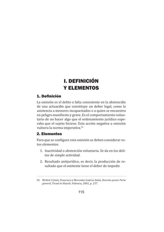115
Teoría del delito / La omisión
I. DEFINICIÓN
Y ELEMENTOS
1. Definición
La omisión es el delito o falta consistente en la abstención
de una actuación que constituye un deber legal, como la
asistencia a menores incapacitados o a quien se encuentra
en peligro manifiesto y grave. Es el comportamiento volun-
tario de no hacer algo que el ordenamiento jurídico espe-
raba que el sujeto hiciese. Esta acción negativa u omisión
vulnera la norma imperativa.56
2. Elementos
Para que se configure esta omisión se deben considerar es-
tos elementos:
1.	 Inactividad o abstención voluntaria. Se da en los deli-
tos de simple actividad.
2.	 Resultado antijurídico, es decir, la producción de re-
sultado que el omitente tiene el deber de impedir.
56	 Muñoz Conde, Francisco y Mercedes García Arán, Derecho penal. Parte
general, Tirant lo blanch, Valencia, 2002, p. 237.
 