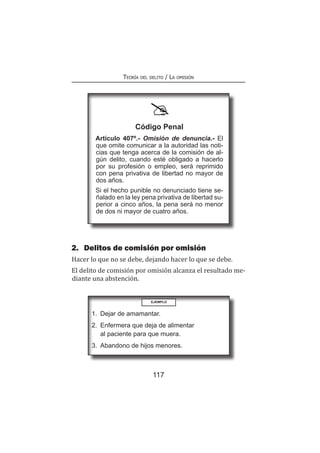 117
Teoría del delito / La omisión
2.	 Delitos de comisión por omisión
Hacer lo que no se debe, dejando hacer lo que se debe.
El delito de comisión por omisión alcanza el resultado me-
diante una abstención.
Código Penal
Artículo 407º.- Omisión de denuncia.- El
que omite comunicar a la autoridad las noti-
cias que tenga acerca de la comisión de al-
gún delito, cuando esté obligado a hacerlo
por su profesión o empleo, será reprimido
con pena privativa de libertad no mayor de
dos años.
Si el hecho punible no denunciado tiene se-
ñalado en la ley pena privativa de libertad su-
perior a cinco años, la pena será no menor
de dos ni mayor de cuatro años.
EJEMPLO
1.	 Dejar de amamantar.
2.	 Enfermera que deja de alimentar
al paciente para que muera.
3.	 Abandono de hijos menores.
 