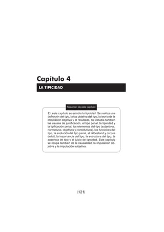 121
Teoría del delito / La tipicidad
Capítulo 4
LA TIPICIDAD
Resumen de este capítulo
En este capítulo se estudia la tipicidad. Se realiza una
definición del tipo, la faz objetiva del tipo, la teoría de la
imputación objetiva y el resultado. Se estudia también
las causas de justificación, el tipo penal, la tipicidad y
la tipificación penal, los elementos del tipo (subjetivos,
normativos, objetivos y constitutivos), las funciones del
tipo, la evolución del tipo penal, el tatbestand y corpus
delicti, la importancia del tipo, la estructura del tipo, la
ausencia de tipo y el juicio de tipicidad. Este capítulo
se ocupa también de la causalidad, la imputación ob-
jetiva y la imputación subjetiva.
[ ]
 