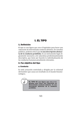 123
Teoría del delito / La tipicidad
I. EL TIPO
1. Definición
El tipo es una figura que crea el legislador para hacer una
valoración de determinada conducta delictiva. En sencillas
palabras, podemos decir que es una descripción abstrac-
ta de la conducta prohibida. Es un instrumento legal, ló-
gicamente necesario y de naturaleza predominantemente
descriptiva, que tiene por función la individualización de
las conductas humanas penalmente relevantes.
2. Faz objetiva del tipo
a. Conducta
Es toda actuación controlada y dirigida por la voluntad
del hombre que causa un resultado en el mundo fenome-
nológico.
RECUERDA
EL TIPO ES una figura que crea el le-
gislador para hacer una valoración de
determinada conducta delictiva. Es una
descripción abstracta de la conducta
prohibida.
 