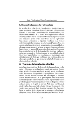 124
Oscar Peña Gonzáles / Frank Almanza Altamirano
b. Nexo entre la conducta y el resultado
La prueba de la relación de causalidad es un elemento im-
prescindible en los delitos de resultado para calificar como
típica a la conducta. La teoría causal más extendida y co-
múnmente admitida es la teoría de la equivalencia de con-
diciones, si bien no en su versión tradicional (conditio sine
qua non) sino como teoría causal que explica lógicamen-
te porque a una acción le sigue un resultado en el mundo
exterior, según las leyes de la naturaleza (Puppe). Una vez
constatada la existencia de una relación de causalidad, en
algunos supuestos será necesario comprobar que, además,
la conducta es imputable a su autor. Esta atribución se rea-
liza, según la teoría de la imputación objetiva, en base a
criterios normativos limitadores de la causalidad natural.
En primer lugar, habría que constatar que la conducta o ac-
ción incrementó el riesgo prohibido y, a continuación, que
el riesgo creado fue el que se materializó efectivamente en
el resultado producido.
3.	 Teoría de la imputación objetiva
Ante la crítica doctrinal de la teoría de la causalidad en Es-
paña y Alemania, se elaboró esta teoría alternativa. Existen
tipos penales de cuya causalidad se duda o que, siendo cau-
sales, se duda de su tipicidad. El ejemplo más claro de esta
crítica son los delitos omisivos. En estos tipos, la no reali-
zación de una conducta es lo que se pena, pero no es racio-
nalmente posible atribuir a esa inacción el posible resultado
posterior, pues no se sabe qué sucedería si el agente hubiese
actuado como se lo pide la norma. Ante este obstáculo, la
doctrina ha elaborado la teoría del “riesgo típicamente rele-
vante”, para poder atribuir tipicidad a una acción. En primer
lugar se analiza si, efectivamente, la conducta realizada des-
pliega un riesgo de entre los tutelados por la norma penal.
 