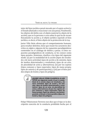 129
Teoría del delito / La tipicidad
tular del bien jurídico-penal atacado por el sujeto activo) y
el Estado (llamado a reaccionar con una pena). Finalmente,
los objetos del delito son: el objeto material (u objeto de la
acción), que es la persona o cosa sobre la que ha de recaer
físicamente la acción y, el objeto jurídico equivale al bien
jurídico, es decir, el bien objeto de la protección de la Ley.
Javier Villa Stein afirma que el comportamiento humano,
para resultar delictivo, tiene que reunir los caracteres des-
critos en algún o algunos de los supuestos paradigmáticos
contenidos en el catálogo de delitos y penas. A estos su-
puestos paradigmáticos de conducta, se les conoce como
tipos penales. Asimismo, clasifica a los tipos del siguiente
modo: (i) por la modalidad de la acción (tipos de resulta-
do y de mera actividad, tipos de acción y de omisión, tipos
de medios determinados y resultativos, tipos de un acto,
de pluralidad de actos y alternativos); (ii) por los sujetos
(tipos comunes y tipos especiales; tipos de mano propia;
tipos de autoría y de participación); y (iii) por el bien jurí-
dico (tipos de lesión y tipos de peligro).
RECUERDA
JAVIER VILLA STEIN CLASIFICA A LOS
TIPOS del siguiente modo: (i) por la moda-
lidad de la acción (tipos de resultado y de
mera actividad, tipos de acción y de omi-
sión, tipos de medios determinados y resul-
tativos, tipos de un acto, de pluralidad de
actos y alternativos); (ii) por los sujetos (ti-
pos comunes y tipos especiales; tipos de
mano propia; tipos de autoría y de partici-
pación); y (iii) por el bien jurídico (tipos de
lesión y tipos de peligro).
Felipe Villavicencio Terreros nos dice que el tipo es la des-
cripción concreta de la conducta prohibida hecha por el
 