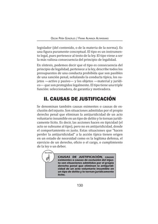 130
Oscar Peña Gonzáles / Frank Almanza Altamirano
legislador (del contenido, o de la materia de la norma). Es
una figura puramente conceptual. El tipo es un instrumen-
to legal, pues pertenece al texto de la ley. El tipo viene a ser
la más valiosa consecuencia del principio de legalidad.
En síntesis, podemos decir que el tipo es consecuencia del
principio de legalidad, pertenece a la ley, describe todos los
presupuestos de una conducta prohibida que son pasibles
de una sanción penal, señalando la conducta típica, los su-
jetos —activo y pasivo— y los objetos —material y jurídi-
co— que son protegidos legalmente. El tipo tiene una triple
función: seleccionadora, de garantía y motivadora.
II. CAUSAS DE JUSTIFICACIÓN
Se denominan también causas eximentes o causas de ex-
clusión del injusto. Son situaciones admitidas por el propio
derecho penal que eliminan la antijuridicidad de un acto
voluntario insumible en un tipo de delito y lo tornan jurídi-
camente lícito. Es decir, las acciones hacen en tipicidad (el
acto se subsume al tipo), pero no en antijuridicidad, donde
el comportamiento es justo. Estas situaciones que “hacen
perder la antijuridicidad” a la acción típica tienen origen
en un estado de necesidad como es la legítima defensa, el
ejercicio de un derecho, oficio o el cargo, o cumplimiento
de la ley o un deber.
RECUERDA
CAUSAS DE JUSTIFICACIÓN, causas
eximentes o causas de exclusión del injus-
to son situaciones admitidas por el propio
derecho penal que eliminan la antijuridi-
cidad de un acto voluntario insumible en
un tipo de delito y lo tornan jurídicamente
lícito.
 