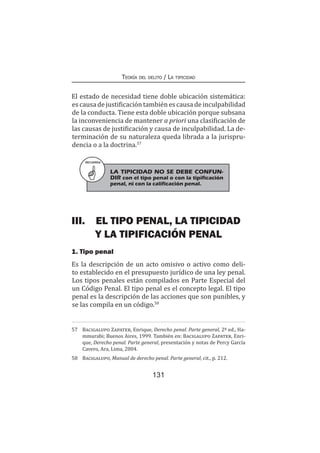 131
Teoría del delito / La tipicidad
El estado de necesidad tiene doble ubicación sistemática:
es causa de justificación también es causa de inculpabilidad
de la conducta. Tiene esta doble ubicación porque subsana
la inconveniencia de mantener a priori una clasificación de
las causas de justificación y causa de inculpabilidad. La de-
terminación de su naturaleza queda librada a la jurispru-
dencia o a la doctrina.57
III.	 EL TIPO PENAL, LA TIPICIDAD
Y LA TIPIFICACIÓN PENAL
1. Tipo penal
Es la descripción de un acto omisivo o activo como deli-
to establecido en el presupuesto jurídico de una ley penal.
Los tipos penales están compilados en Parte Especial del
un Código Penal. El tipo penal es el concepto legal. El tipo
penal es la descripción de las acciones que son punibles, y
se las compila en un código.58
57	 Bacigalupo Zapater, Enrique, Derecho penal. Parte general, 2ª ed., Ha-
mmurabi; Buenos Aires, 1999. También en: Bacigalupo Zapater, Enri-
que, Derecho penal. Parte general, presentación y notas de Percy García
Cavero, Ara, Lima, 2004.
58	 Bacigalupo, Manual de derecho penal. Parte general, cit., p. 212.
RECUERDA
LA TIPICIDAD NO SE DEBE CONFUN-
DIR con el tipo penal o con la tipificación
penal, ni con la calificación penal.
 