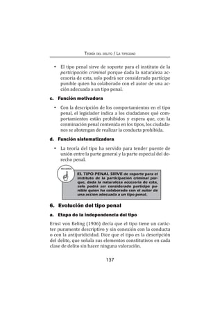 137
Teoría del delito / La tipicidad
•	 El tipo penal sirve de soporte para el instituto de la
participación criminal porque dada la naturaleza ac-
cesoria de esta, solo podrá ser considerado partícipe
punible quien ha colaborado con el autor de una ac-
ción adecuada a un tipo penal.
c.	 Función motivadora
•	 Con la descripción de los comportamientos en el tipo
penal, el legislador indica a los ciudadanos qué com-
portamientos están prohibidos y espera que, con la
conminación penal contenida en los tipos, los ciudada-
nos se abstengan de realizar la conducta prohibida.
d.	 Función sistematizadora
•	 La teoría del tipo ha servido para tender puente de
unión entre la parte general y la parte especial del de-
recho penal.
RECUERDA
EL TIPO PENAL SIRVE de soporte para el
instituto de la participación criminal por-
que, dada la naturaleza accesoria de esta,
solo podrá ser considerado partícipe pu-
nible quien ha colaborado con el autor de
una acción adecuada a un tipo penal.
6.	 Evolución del tipo penal
a.	 Etapa de la independencia del tipo
Ernst von Beling (1906) decía que el tipo tiene un carác-
ter puramente descriptivo y sin conexión con la conducta
o con la antijuridicidad. Dice que el tipo es la descripción
del delito, que señala sus elementos constitutivos en cada
clase de delito sin hacer ninguna valoración.
 