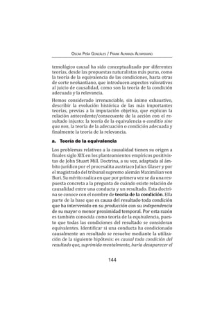 144
Oscar Peña Gonzáles / Frank Almanza Altamirano
temológico causal ha sido conceptualizado por diferentes
teorías, desde las propuestas naturalistas más puras, como
la teoría de la equivalencia de las condiciones, hasta otras
de corte neokantiano, que introducen aspectos valorativos
al juicio de causalidad, como son la teoría de la condición
adecuada y la relevancia.
Hemos considerado irrenunciable, sin ánimo exhaustivo,
describir la evolución histórica de las más importantes
teorías, previas a la imputación objetiva, que explican la
relación antecedente/consecuente de la acción con el re-
sultado injusto: la teoría de la equivalencia o conditio sine
qua non, la teoría de la adecuación o condición adecuada y
finalmente la teoría de la relevancia.
a.	 Teoría de la equivalencia
Los problemas relativos a la causalidad tienen su origen a
finales siglo XIX en los planteamientos empíricos positivis-
tas de John Stuart Mill. Doctrina, a su vez, adaptada al ám-
bito jurídico por el procesalita austriaco Julius Glaser y por
el magistrado del tribunal supremo alemán Maximilian von
Buri. Su mérito radica en que por primera vez se da una res-
puesta concreta a la pregunta de cuándo existe relación de
causalidad entre una conducta y un resultado. Esta doctri-
na se conoce con el nombre de teoría de la condición. Ella
parte de la base que es causa del resultado toda condición
que ha intervenido en su producción con su independencia
de su mayor o menor proximidad temporal. Por esta razón
es también conocida como teoría de la equivalencia, pues-
to que todas las condiciones del resultado se consideran
equivalentes. Identificar si una conducta ha condicionado
causalmente un resultado se resuelve mediante la utiliza-
ción de la siguiente hipótesis: es causal toda condición del
resultado que, suprimida mentalmente, haría desaparecer el
 