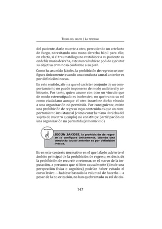 147
Teoría del delito / La tipicidad
del paciente, darle muerte a otro, percutiendo un artefacto
de fuego, necesitando una mano derecha hábil para ello;
en efecto, si el traumatólogo no restablece a su paciente su
endeble mano derecha, este nunca hubiese podido ejecutar
su objetivo criminoso conforme a su plan.
Como ha asumido Jakobs, la prohibición de regreso se con-
figura únicamente, cuando una conducta causal anterior es
por definición inocua.
En este sentido, afirma que el carácter conjunto de un com-
portamiento no puede imponerse de modo unilateral y ar-
bitrario. Por tanto, quien asume con otro un vínculo que
de modo estereotipado es inofensivo, no quebranta su rol
como ciudadano aunque el otro incardine dicho vínculo
a una organización no permitida. Por consiguiente, existe
una prohibición de regreso cuyo contenido es que un com-
portamiento insustancial (como curar la mano derecha del
sujeto de nuestro ejemplo) no constituye participación en
una organización no permitida (el homicidio)
RECUERDA
SEGÚN JAKOBS, la prohibición de regre-
so se configura únicamente, cuando una
conducta causal anterior es por definición
inocua.
Es en este contexto normativo en el que Jakobs advierte el
ámbito principal de la prohibición de regreso, es decir, de
la prohibición de recurrir o retornar, en el marco de la im-
putación, a personas que si bien causalmente (desde una
perspección física o cognitiva) podrían haber evitado el
curso lesivo —hubiese bastado la voluntad de hacerlo— a
pesar de la no evitación, no han quebrantado su rol de ciu-
 