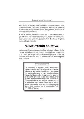 151
Teoría del delito / La tipicidad
alternativa: si hay varias condiciones, que pueden suprimir-
se mentalmente cada una de manera alternativa, pero no
acumulativa, sin que el resultado desaparezca, cada una es
causal para el resultado.
A pesar de ello, la modificación de la base teórica de la
igualdad de las condiciones implica, necesariamente, una
nueva postura dogmática que admite la debilidad del plan-
teamiento primigenio.
V. IMPUTACIÓN OBJETIVA
La imputación requiere comprobar, primero, si la acción ha
creado un peligro jurídicamente desaprobado y, segundo,
si el resultado es producto del mismo peligro. Estos dos
criterios son la base para la determinación de la imputa-
ción objetiva.
De acuerdo a la moderna teoría de la impu-
tación objetiva no puede atribuirse objetiva-
mente el resultado a quien con su acción
no ha creado para el bien jurídico ningún
riesgo jurídicamente desaprobado; que en
el presente proceso es del caso absolver al
quedar demostrado la licitud del contrato de
compraventa suscrito entre el sentenciado y
el agraviado, sin que se infiera que la dispo-
sición patrimonial haya sido a consecuencia
de un error inducido por el encausado (R.N.
Nº 1767-97-Lima).
JURISPRUDENCIA
 