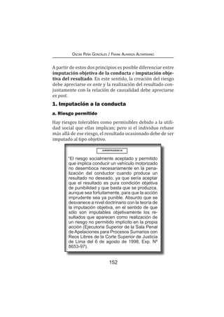 152
Oscar Peña Gonzáles / Frank Almanza Altamirano
A partir de estos dos principios es posible diferenciar entre
imputación objetiva de la conducta e imputación obje-
tiva del resultado. En este sentido, la creación del riesgo
debe apreciarse ex ante y la realización del resultado con-
juntamente con la relación de causalidad debe apreciarse
ex post.
1. Imputación a la conducta
a. Riesgo permitido
Hay riesgos tolerables como permisibles debido a la utili-
dad social que ellas implican; pero si el individuo rebase
más allá de ese riesgo, el resultado ocasionado debe de ser
imputado al tipo objetivo.
“El riesgo socialmente aceptado y permitido
que implica conducir un vehículo motorizado
no desemboca necesariamente en la pena-
lización del conductor cuando produce un
resultado no deseado, ya que sería aceptar
que el resultado es pura condición objetiva
de punibilidad y que basta que se produzca,
aunque sea fortuitamente, para que la acción
imprudente sea ya punible. Absurdo que se
desvanece a nivel doctrinario con la teoría de
la imputación objetiva, en el sentido de que
sólo son imputables objetivamente los re-
sultados que aparecen como realización de
un riesgo no permitido implícito en la propia
acción (Ejecutoria Superior de la Sala Penal
de Apelaciones para Procesos Sumarios con
Reos Libres de la Corte Superior de Justicia
de Lima del 6 de agosto de 1998, Exp. Nº
8653-97).
JURISPRUDENCIA
 