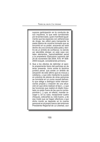 155
Teoría del delito / La tipicidad
supone participación en la conducta de
sus inquilinos, lo que está corroborado
por el sentenciado, quien manifestó igual-
mente que las especies con adherencias
de droga, las utilizó para transportar la
pasta básica de cocaína húmeda que se
encontró en su poder; actuando así está
dentro de una conducta adecuada y den-
tro de un ámbito de confianza; no siendo
así atendible otorgar, en este caso con
tales elementos, reprochabilidad penal
a la propietaria (Ejecutoria suprema del
24 de noviembre del 2004, R.N. Nº 608-
2004-Ucayali, considerando primero).
3.	 Que a los efectos de delimitar el apor-
te propiamente típico del partícipe es de
tener presente, como anota la doctrina
jurídico penal, que existe un ámbito de
actuación de este último que es inocua y
cotidiana, y que sólo mediante la puesta
en práctica de planes de otras personas
se convierte en un curso causal dañoso,
lo que obliga a distinguir entre interven-
ciones propias y creación de una situa-
ción en que otros realizan el tipo [...]; que
las funciones que realizó el citado impu-
tado no están fuera de las que le corres-
pondían [...]; que, en efecto, mandar re-
coger o, en su caso, recepcionar cuatro
cheques, colocarles su visto bueno, y de
ese modo que se hagan efectivos y que
dicho monto se deposite en la cuenta
personal en el propio banco del entonces
Presidente Regional de La Libertad, aun
 