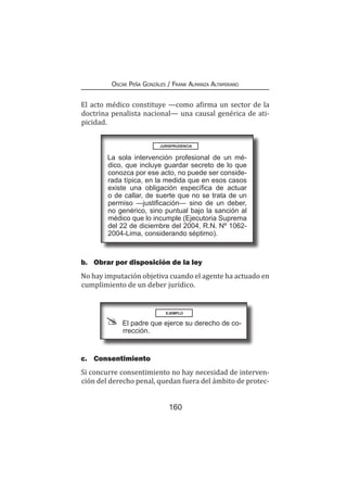 160
Oscar Peña Gonzáles / Frank Almanza Altamirano
El acto médico constituye —como afirma un sector de la
doctrina penalista nacional— una causal genérica de ati-
picidad.
b.	 Obrar por disposición de la ley
No hay imputación objetiva cuando el agente ha actuado en
cumplimiento de un deber jurídico.
La sola intervención profesional de un mé-
dico, que incluye guardar secreto de lo que
conozca por ese acto, no puede ser conside-
rada típica, en la medida que en esos casos
existe una obligación específica de actuar
o de callar, de suerte que no se trata de un
permiso —justificación— sino de un deber,
no genérico, sino puntual bajo la sanción al
médico que lo incumple (Ejecutoria Suprema
del 22 de diciembre del 2004, R.N. Nº 1062-
2004-Lima, considerando séptimo).
EJEMPLO
El padre que ejerce su derecho de co-
rrección.
c.	Consentimiento
Si concurre consentimiento no hay necesidad de interven-
ción del derecho penal, quedan fuera del ámbito de protec-
JURISPRUDENCIA
 