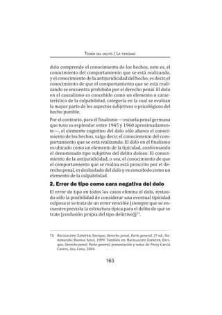 163
Teoría del delito / La tipicidad
dolo comprende el conocimiento de los hechos, esto es, el
conocimiento del comportamiento que se está realizando,
y el conocimiento de la antijuridicidad del hecho, es decir, el
conocimiento de que el comportamiento que se está reali-
zando se encuentra prohibido por el derecho penal. El dolo
en el causalismo es concebido como un elemento o carac-
terística de la culpabilidad, categoría en la cual se evalúan
la mayor parte de los aspectos subjetivos o psicológicos del
hecho punible.
Por el contrario, para el finalismo —escuela penal germana
que tuvo su esplendor entre 1945 y 1960 aproximadamen-
te—, el elemento cognitivo del dolo sólo abarca el conoci-
miento de los hechos, valga decir, el conocimiento del com-
portamiento que se está realizando. El dolo en el finalismo
es ubicado como un elemento de la tipicidad, conformando
el denominado tipo subjetivo del delito doloso. El conoci-
miento de la antijuridicidad, o sea, el conocimiento de que
el comportamiento que se realiza está proscrito por el de-
recho penal, es deslindado del dolo y es concebido como un
elemento de la culpabilidad.
2. Error de tipo como cara negativa del dolo
El error de tipo en todos los casos elimina el dolo, restan-
do sólo la posibilidad de considerar una eventual tipicidad
culposa si se trata de un error vencible (siempre que se en-
cuentre prevista la estructura típica para el delito de que se
trate [confusión propia del tipo delictivo])74
.
74	 Bacigalupo Zapater, Enrique, Derecho penal. Parte general, 2ª ed., Ha-
mmurabi; Buenos Aires, 1999. También en: Bacigalupo Zapater, Enri-
que, Derecho penal. Parte general, presentación y notas de Percy García
Cavero, Ara, Lima, 2004.
 