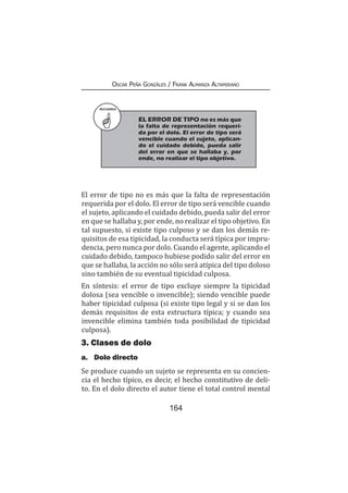164
Oscar Peña Gonzáles / Frank Almanza Altamirano
El error de tipo no es más que la falta de representación
requerida por el dolo. El error de tipo será vencible cuando
el sujeto, aplicando el cuidado debido, pueda salir del error
en que se hallaba y, por ende, no realizar el tipo objetivo. En
tal supuesto, si existe tipo culposo y se dan los demás re-
quisitos de esa tipicidad, la conducta será típica por impru-
dencia, pero nunca por dolo. Cuando el agente, aplicando el
cuidado debido, tampoco hubiese podido salir del error en
que se hallaba, la acción no sólo será atípica del tipo doloso
sino también de su eventual tipicidad culposa.
En síntesis: el error de tipo excluye siempre la tipicidad
dolosa (sea vencible o invencible); siendo vencible puede
haber tipicidad culposa (si existe tipo legal y si se dan los
demás requisitos de esta estructura típica; y cuando sea
invencible elimina también toda posibilidad de tipicidad
culposa).
3. Clases de dolo
a.	 Dolo directo
Se produce cuando un sujeto se representa en su concien-
cia el hecho típico, es decir, el hecho constitutivo de deli-
to. En el dolo directo el autor tiene el total control mental
RECUERDA
	 EL ERROR DE TIPO no es más que
la falta de representación requeri-
da por el dolo. El error de tipo será
vencible cuando el sujeto, aplican-
do el cuidado debido, pueda salir
del error en que se hallaba y, por
ende, no realizar el tipo objetivo.
 