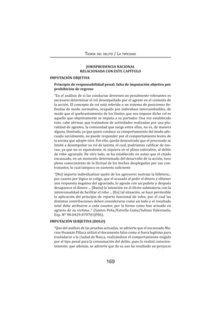 169
Teoría del delito / La tipicidad
JURISPRUDENCIA NACIONAL
RELACIONADA CON ESTE CAPÍTULO
IMPUTACIÓN OBJETIVA
Principio de responsabilidad penal: falta de imputación objetiva por
prohibición de regreso
“En el análisis de si las conductas devienen en penalmente relevantes es
necesario determinar el rol desempeñado por el agente en el contexto de
la acción. El concepto de rol está referido a un sistema de posiciones de-
finidas de modo normativo, ocupado por individuos intercambiables, de
modo que el quebrantamiento de los límites que nos impone dicho rol es
aquello que objetivamente se imputa a su portador. Una vez establecido
esto, cabe afirmar, que tratándose de actividades realizadas por una plu-
ralidad de agentes, la comunidad que surge entre ellos, no es, de manera
alguna, ilimitada, ya que quien conduce su comportamiento del modo ade-
cuado socialmente, no puede responder por el comportamiento lesivo de
la norma que adopte otro. Por ello, queda demostrado que el procesado se
limitó a desempeñar su rol de taxista, el cual, podríamos calificar de ino-
cuo, ya que no es equivalente, ni siquiera en el plano valorativo, al delito
de robo agravado. De otro lado, se ha establecido en autos que el citado
encausado, en un momento determinado del desarrollo de la acción, tuvo
pleno conocimiento de la ilicitud de los hechos desplegados por sus con-
tratantes, lo cual tampoco es sustento suficiente
“[No] importa individualizar quién de los agresores sustrajo la billetera...
por cuanto por lógica se colige, que el acusado al pedir el dinero y obtener
una respuesta negativa del agraviado, lo agrede con un puñete y después
desaparece el dinero ... [Basta] la intención en el ilícito submateria con la
intencionalidad de facilitar el robo ... [En] tal situación, se hace permisible
la aplicación del principio de reparto funcional de roles, por el cual las
distintas contribuciones deben considerarse como un todo y el resultado
total debe atribuirse a cada coautor, por la forma como han actuado en
agravio de su víctima...” (Santos Peña/Estrella Cama/Salinas Valenzuela.
Exp. Nº 98-0429-070701JP06).
IMPUTACIÓN SUBJETIVA (DOLO)
“Que del análisis de las pruebas actuadas, se advierte que el encausado Ma-
rino Huamán Pillaca utilizó el documento falso como si fuera legítimo para
trasladarse a la ciudad de Nazca, realizándose el comportamiento exigido
por el tipo penal para la consumación del delito, pues lo realizó conscien-
temente; que además, se advierte que de su uso ha resultado un perjuicio
 