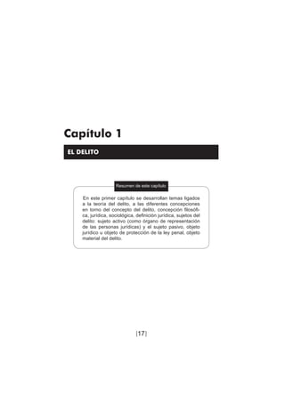 17
Teoría del delito / El delito
Capítulo 1
EL DELITO
Resumen de este capítulo
En este primer capítulo se desarrollan temas ligados
a la teoría del delito, a las diferentes concepciones
en torno del concepto del delito, concepción filosófi-
ca, jurídica, sociológica, definición jurídica, sujetos del
delito: sujeto activo (como órgano de representación
de las personas jurídicas) y el sujeto pasivo, objeto
jurídico u objeto de protección de la ley penal, objeto
material del delito.
[]
 