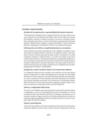 171
Teoría del delito / La tipicidad
AUTORÍA Y PARTICIPACIÓN
Dominio de la organización: responsabilidad del ejecutor material.
“El dominio de la organización no niega la libertad con la que actúa el eje-
cutor material en la realización del delito, pero lo hace bajo los vínculos
de disciplina, sujeción y espíritu de grupo a los que se encuentra some-
tido, situación que lo lleva a asumir la decisión y perpetración del hecho
punible”. (Pablo Talavera Elguera / David Loli Bonilla / Victoria Sánchez
Espinoza. Expediente acumulado Nº 560-03. Caso Abimael Guzmán).
Participación en el delito y complicidad primaria y secundaria.
“[Se] considera que existe participación como cómplice secundario cuan-
do durante la comisión del iter criminis no se impidió el asalto, como tam-
poco se actuó en forma adecuada de pedir auxilio o comunicar a la ronda
campesina, máxime si pidió permiso a su centro de trabajo el día de la
comisión de los hechos... [Existe] participación en calidad de cómplice pri-
maria cuando la coacusada tuvo el arma de comisión de los hechos bajo su
custodia viabilizando la comisión del delito y fue quien pidió la interven-
ción de otras personas en el ilícito, además de ser confidente del acusado”.
(Expediente Nº 98-0227-121001JP02).
Instigación y autoría mediata: límites de la imputación objetiva.
“La instigación hecha por los acusados a los menores a fin de que dieran
muerte al agraviado, se halla contemplada en el artículo 24º del Código
Penal, por el cual se reprime como autor del hecho punible al que determi-
ne a otro a cometerlo. El autor mediato sólo debe responder en la medida
que el hecho principal concuerde con su intención, no resultando respon-
sable del exceso en el que han incurrido los agentes a quienes utilizó, al no
tener ya dominio ni control del hecho”. (R. N. Nº 3840-97)
Autoría y complicidad: diferencias.
“Es autor y no cómplice aquel que ha tenido el control del acontecer típico
y antijurídico y, a su vez, la posibilidad de evitar el resultado, a la luz de
la moderna teoría del dominio del hecho. El cómplice secundario, por el
contrario, ocupa un lugar accesorio en el hecho dominado por el autor, no
teniendo ninguna posibilidad objetiva de dirigir, dominar y evitar el resul-
tado”. (R.N. Nº 4354-97 Callao).
Autoría y participación.
“En el caso sub análisis, se ha determinado que el acusado no ha sido quien
realizó los disparos, menos el que causó la muerte al agraviado, sino que
 
